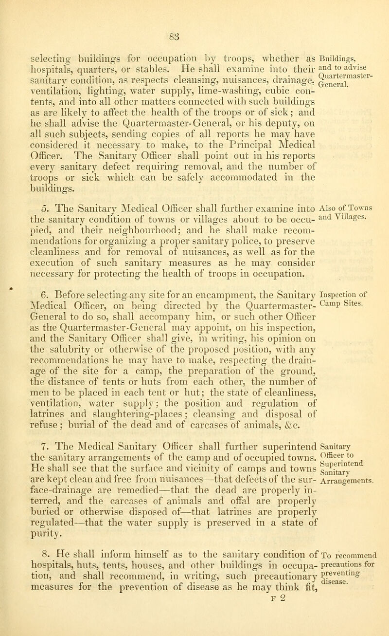 selecting buildings for occupation by troops, whether as Buildings, hospitals, quarters, or stables. He shall examine into their and t0 acLvlse sanitary condition, as respects cleansing, nuisances, drainage. QeneraJinaSter ventilation, lighting, water supply, lime-washing, cubic con- tents, and into all other matters connected with such buildings as are likely to affect the health of the troops or of sick; and he shall advise the Quartermaster-General, or his deputy, on all such subjects, sending copies of all reports he may have considered it necessary to make, to the Principal Medical Officer. The Sanitary Officer shall point out in his reports every sanitary defect requiring removal, and the number of troops or sick which can be safely accommodated in the buildings. 5. The Sanitary Medical Officer shall further examine into Also of Towns the sanitary condition of towns or villages about to be occu- aud Villaoes- pied, and their neighbourhood; and he shall make recom- mendations for organizing a proper sanitary police, to preserve cleanliness and for removal of nuisances, as well as for the execution of such sanitary measures as he may consider necessary for protecting the health of troops in occupation. 6. Before selecting any site for an encampment, the Sanitary Inspection of Medical Officer, on being directed by the Quartermaster- CamP Sites- General to do so, shall accompany him, or such other Officer as the Quartermaster-General may appoint, on his inspection, and the Sanitary Officer shall give, in writing, his opinion on the salubrity or otherwise of the proposed position, with any recommendations he may have to make, respecting the drain- age of the site for a camp, the preparation of the ground, the distance of tents or huts from each other, the number of men to be placed in each tent or hut; the state of cleanliness, ventilation, water supply; the position and regulation of latrines and slaughtering-places; cleansing and disposal of refuse ; burial of the dead and of carcases of animals, &c. 7. The Medical Sanitary Officer shall further superintend Sanitary the sanitary arrangements of the camp and of occupied towns. 9fficeyt0 He shall see that the surface and vicinity of camps and towns sanitary are kept clean and free from nuisances—that defects of the sur- Arrangements, face-drainage are remedied—that the dead are properly in- terred, and the carcases of animals and offal are properly buried or otherwise disposed of—that latrines are properly regulated—that the water supply is preserved in a state of purity. 8. He shall inform himself as to the sanitary condition of To recommend hospitals, huts, tents, houses, and other buildings in occupa- precautions for tion, and shall recommend, in writing, such precautionary Preventmg measures for the prevention of disease as he may think fit, f 2