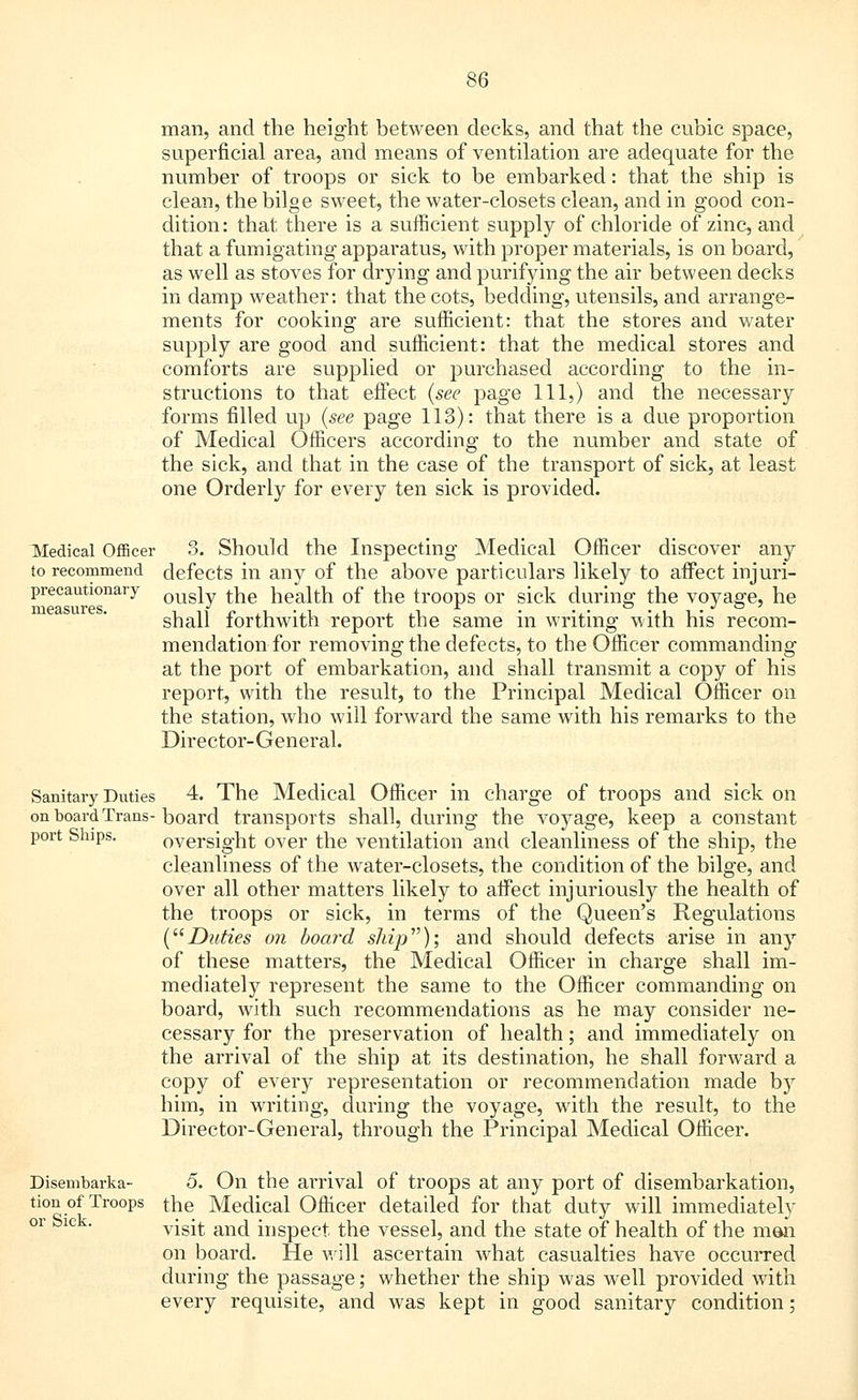 man, and the height between decks, and that the cubic space, superficial area, and means of ventilation are adequate for the number of troops or sick to be embarked: that the ship is clean, the bilge sweet, the water-closets clean, and in good con- dition: that there is a sufficient supply of chloride of zinc, and that a fumigating apparatus, with proper materials, is on board, as well as stoves for drj'ing and purifying the air between decks in damp weather: that the cots, bedding, utensils, and arrange- ments for cooking are sufficient: that the stores and water supply are good and sufficient: that the medical stores and comforts are supplied or purchased according to the in- structions to that effect (see page 111,) and the necessary forms filled up (see page 113): that there is a due proportion of Medical Officers according to the number and state of the sick, and that in the case of the transport of sick, at least one Orderly for every ten sick is provided. Medical Officer 3. Should the Inspecting Medical Officer discover any to recommend defects in any of the above particulars likely to affect irrjuri- precautionary ousiy ^e health of the troops or sick during the voyage, he shall forthwith report the same in writing with his recom- mendation for removing the defects, to the Officer commanding at the port of embarkation, and shall transmit a copy of his report, with the result, to the Principal Medical Officer on the station, who will forward the same with his remarks to the Director-General. Sanitary Duties 4. The Medical Officer in charge of troops and sick on on board Trans-board transports shall, during the voyage, keep a constant port Ships. oversight over the ventilation and cleanliness of the ship, the cleanliness of the water-closets, the condition of the bilge, and over all other matters likely to affect injuriously the health of the troops or sick, in terms of the Queen's Regulations (Duties on board shij)v); and should defects arise in any of these matters, the Medical Officer in charge shall im- mediately represent the same to the Officer commanding on board, with such recommendations as he may consider ne- cessary for the preservation of health; and immediately on the arrival of the ship at its destination, he shall forward a copy of every representation or recommendation made by him, in writing, during the voyage, with the result, to the Director-General, through the Principal Medical Officer. Disembarka- 5. On the arrival of troops at any port of disembarkation, tion of Troops the Medical Officer detailed for that duty will immediately visit and inspect the vessel, and the state of health of the men on board. He will ascertain what casualties have occurred during the passage; whether the ship was well provided with every requisite, and was kept in good sanitary condition; or Sick