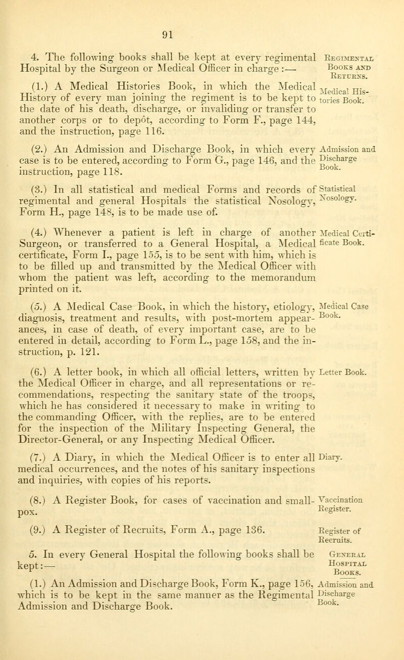 4. The following books shall be kept at every regimental Begi:me>-tal Hospital by the Surgeon or Medical Officer in charge :— Books axe- Returns. (1.) A Medical Histories Book, in which the Medical M ^ i H- _ History of every man joining the regiment is to be kept to tories Book. the date of his death, discharge, or invaliding or transfer to another corps or to depot, according to Form F., page 144, and the instruction, page 116. (2.) An Admission and Discharge Book, in which every Admission and ie is to be entered, instruction, page 118. case is to be entered, according to Form G., page 146. and the Discharge Book (3.) In all statistical and medical Forms and records of Statistical regimental and general Hospitals the statistical Nosology, ^osoloS7- Form H., page 148, is to be made use of. (4.) Whenever a patient is left in charge of another Medical Certi- Surgeon, or transferred to a General Hospital, a Medical ficate Book, certificate, Form I., page 155, is to be sent with him, which is to be filled up and transmitted by the Medical Officer with whom the patient was left, according to the memorandum printed on it. (5.) A Medical Case Book, in which the history, etiology, Medical Case diagnosis, treatment and results, with post-mortem appear- Book- ances, in case of death, of every important case, are to be entered in detail, according to Form L., page 158, and the in- struction, p. 121. (6.) A letter book, in which all official letters, written by Letter Book, the Medical Officer in charge, and all representations or re- commendations, respecting the sanitary state of the troops, which he has considered it necessary to make in writing to the commanding Officer, with the replies, are to be entered for the inspection of the Military Inspecting General, the Director-General, or any Inspecting Medical Officer. (7.) A Diary, in which the Medical Officer is to enter all Diary, medical occurrences, and the notes of his sanitary inspections and inquiries, with copies of his reports. (8.) A Register Book, for cases of vaccination and small- Vaccination pox. Register. (9.) A Register of Recruits, Form A., page 136. Register of Recruits. 5. In every General Hospital the following books shall be Gexeral kept:— Hospital Books. (1.) An Admission and Discharge Book, Form K., page 156, Admission and which is to be kept in the same manner as the Regimental Discharge Admission and Discharge Book. Book.