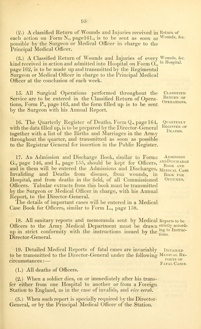 (2,) A classified Return of Wounds and Injuries received in Return of each action on Form N., page 161., is to be sent as soon as Wounds. &c- possible by the Surgeon or Medical Officer in charge to the Principal Medical Officer. (3.) A Classified Return of Wounds and Injuries of every Wounds, &c. kind received in action and admitted into Hospital on Form O., m HosPltaI- page 162, is to be made up and transmitted by the Regimental Surgeon or Medical Officer in charge to the Principal Medical Officer at the conclusion of each week. 15. All Surgical Operations performed throughout the Classified Service are to be entered in the Classified Return of Opera- ^ETUKN OF tions, Form P., page 163, and the form filled up is to be sent by the Surgeon with his Annual Report. 16. The Quarterly Register of Deaths, Form Q., page 164, Quarterly with the data filled up, is to be prepared by the Director-General Register op together with a list of the Births and Marriages in the Army throughout the quarter, and transmitted as soon as possible to the Registrar General for insertion in the Public Register. 17. An Admission and Discharge Book, similar to Forms Admission G., page 146, and I., page 155, should be kept for Officers, A™ooTlS>GI1 and in them will be entered the Admissions and Discharges, medical Case Invaliding and Deaths from disease, from wounds, in Book for Hospital, and from deaths in the field, of all Commissioned Officers. Officers. Tabular extracts from this book must be transmitted by the Surgeon or Medical Officer in charge, with his Annual Report, to the Director-General. The details of important cases will be entered in a Medical Case Book for Officers, similar to Form L., page 158. 18. All sanitary reports and memoranda sent by Medical Reports to be Officers to the Army Medical Department must be drawn strictly accord- up in strict conformity with the instructions issued by the *°s t0 Instruc Director-General. 19. Detailed Medical Reports of fatal cases are invariably Detailed to be transmitted to the Director-General under the following Medical Re- circumstances:— -^ PORT?,0F Fatal Cases. (1.) All deaths of Officers. (2.) When a soldier dies, on or immediately after his trans- fer either from one Hospital to another or from a Foreign Station to England, as in the case of invalids, and vice versa. (3.) When such report is specially required by the Director- General, or by the Principal Medical Officer of the Station.