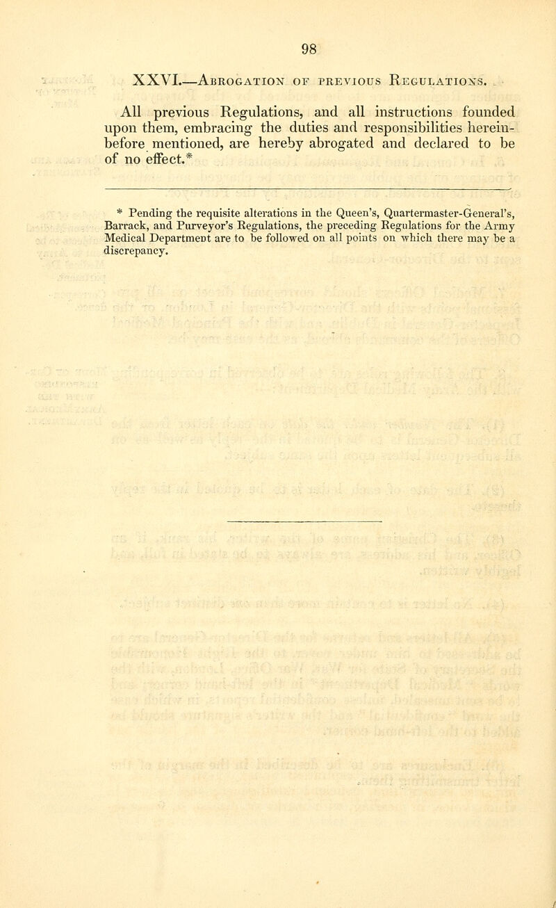 XXVI.—Abrogation of previous Regulations. All previous Regulations, and all instructions founded upon them, embracing the duties and responsibilities herein- before mentioned, are hereby abrogated and declared to be of no effect.* * Pending the requisite alterations in the Queen's, Quartermaster-General's, Barrack, and Purveyor's Regulations, the preceding Regulations for the Army Medical Department are to be followed on all points on which there may be a discrepancy.