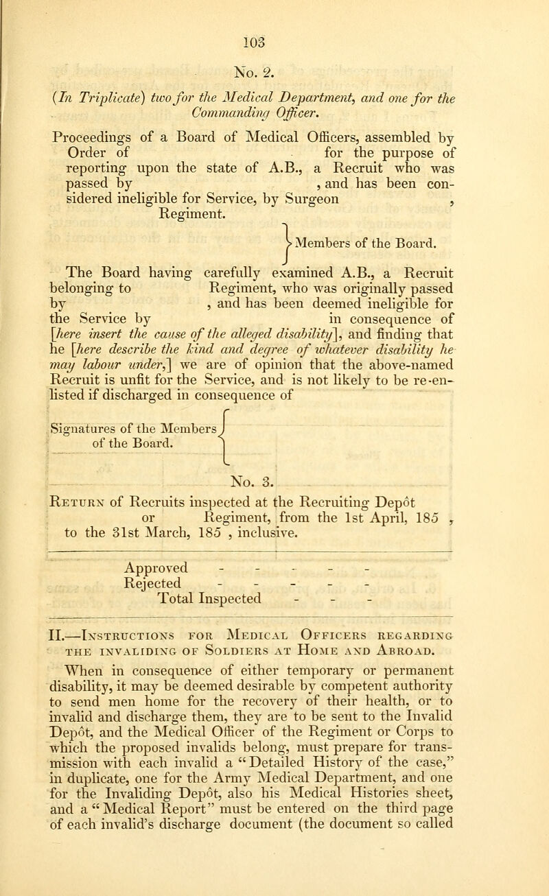 No. 2. {In Triplicate) two for the Medical Department, and one for the Commanding Officer. Proceedings of a Board of Medical Officers, assembled by- Order of for the purpose of reporting upon the state of A.B., a Recruit who was passed by , and has been con- sidered ineligible for Service, by Surgeon , Regiment. > Members of the Board. The Board having carefully examined A.B., a Recruit belonging to Regiment, who was originally passed by , and has been deemed ineligible for the Service by in consequence of [here insert the cause of the alleged disability], and finding that he [here describe the kind and degree of whatever disability he may labour under,] we are of opinion that the above-named Recruit is unfit for the Service, and is not likely to be re-en- listed if discharged in consequence of Signatures of the Members J of the Board. ] No. 3. Return of Recruits inspected at the Recruiting Depot or Regiment, from the 1st April, 185 \ to the 31st March, 185 , inclusive. Approved --.--.- Rejected - Total Inspected - II.—Instructions for Medical Officers regarding THE INVALIDING OF SOLDIERS AT HOME AND ABROAD. When in consequence of either temporary or permanent disability, it may be deemed desirable by competent authority to send men home for the recovery of their health, or to invalid and discharge them, they are to be sent to the Invalid Depot, and the Medical Officer of the Regiment or Corps to which the proposed invalids belong, must prepare for trans- mission with each invalid a  Detailed History of the case, in duplicate, one for the Army Medical Department, and one for the Invaliding Depot, also his Medical Histories sheet, and a Medical Report must be entered on the third page of each invalid's discharge document (the document so called