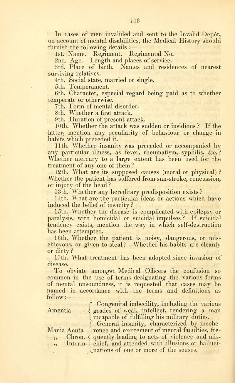 In cases of men invalided and sent to the Invalid Depot, on account of mental disabilities, the Medical History should furnish the following details :— 1st. Name. Regiment. Regimental No. 2nd. Age. Length and places of service. 3rd. Place of birth. Names and residences of nearest surviving relatives. 4th. Social state, married or single. 5th. Temperament. 6th. Character, especial regard being paid as to whether temperate or otherwise. 7th. Form of mental disorder. 8th. Whether a first attack. 9th. Duration of present attack. 10th. Whether the attack was sudden or insidious ? If the latter, mention any peculiarity of behaviour or change in habits which preceded it. 11th. Whether insanity was preceded or accompanied by any particular illness, as fever, rheumatism, syphilis, &c. ? Whether mercury to a large extent has been used for the treatment of any one of them ? 12th. What are its supposed causes (moral or physical) ? Whether the patient has suffered from sun-stroke, concussion, or injury of the head? 13th. Whether any hereditary predisposition exists ? 14th. Wrhat are the particular ideas or actions which have induced the belief of insanity ? 15th. Whether the disease is complicated with epilepsy or paralysis, with homicidal or suicidal impulses ? If suicidal tendency exists, mention the way in which self-destruction has been attempted. 16th. Whether the patient is noisy, dangerous, or mis- chievous, or given to steal ? Whether his habits are cleanly or dirty ? 17th. What treatment has been adopted since invasion of disease. To obviate amongst Medical Officers the confusion so common in the use of terms designating the various forms of mental unsoundness, it is requested that cases may be named in accordance with the terms and definitions as follow:— {Congenital imbecility, including the various grades of weak intellect, rendering a man incapable of fulfilling his military duties. f General insanity, characterized by incohe- Mania Acuta I rence and excitement of mental faculties, fre- „ Chron. <{ quently leading to acts of violence and mis- „ Interm. | chief, and attended with illusions or halluci- Lnations of one or more of the senses.