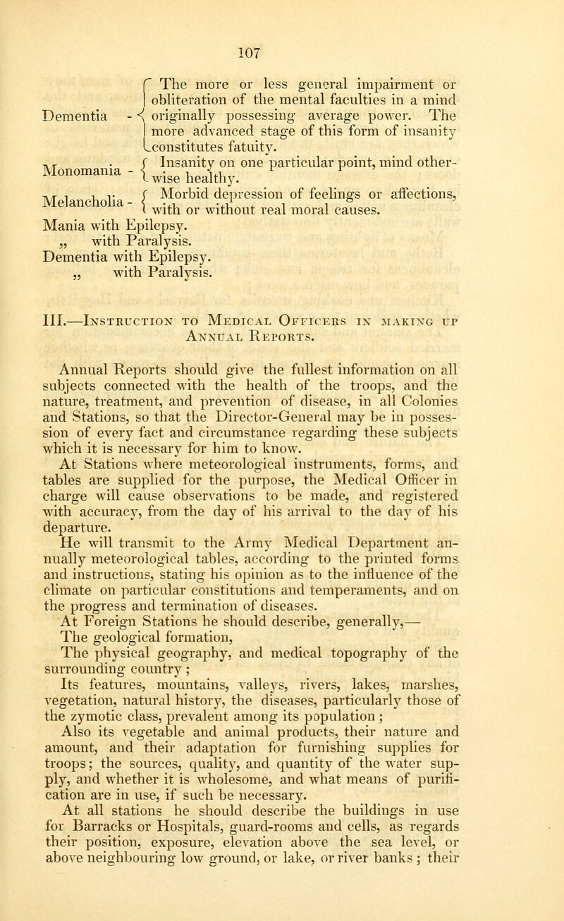 The more or less general impairment or obliteration of the mental faculties in a mind Dementia - <! originally possessing average power. The I more advanced stage of this form of insanity Lconstitutes fatuity. ,.- f Insanity on one particular point, mind other- Monomania - < • i S.i L r I wise healthy. Ml hi I Morbid depression of feelings or affections, i with or without real moral causes. Mania with Epilepsy. „ with Paralysis. Dementia with Epilepsy. „ with Paralysis. III.—Instruction to Medical Officers in making up Annual Reports. Annual Reports should give the fullest information on all subjects connected with the health of the troops, and the nature, treatment, and prevention of disease, in all Colonies and Stations, so that the Director-General may be in posses- sion of every fact and circumstance regarding these subjects which it is necessary for him to know. At Stations where meteorological instruments, forms, and tables are supplied for the purpose, the Medical Officer in charge will cause observations to be made, and registered with accuracy, from the day of his arrival to the day of his departure. He will transmit to the Army Medical Department an- nually meteorological tables, according to the printed forms and instructions, stating his opinion as to the influence of the climate on particular constitutions and temperaments, and on the progress and termination of diseases. At Foreign Stations he should describe, generally,— The geological formation, The physical geography, and medical topography of the surrounding country; Its features, mountains, valleys, rivers, lakes, marshes, vegetation, natural history, the diseases, particularly those of the zymotic class, prevalent among its population ; Also its vegetable and animal products, their nature and amount, and their adaptation for furnishing supplies for troops; the sources, quality, and quantity of the water sup- ply, and whether it is wholesome, and what means of purifi- cation are in use, if such be necessary. At all stations he should describe the buildings in use for Barracks or Hospitals, guard-rooms and cells, as regards their position, exposure, elevation above the sea level, or above neighbouring low ground, or lake, or river banks ; their