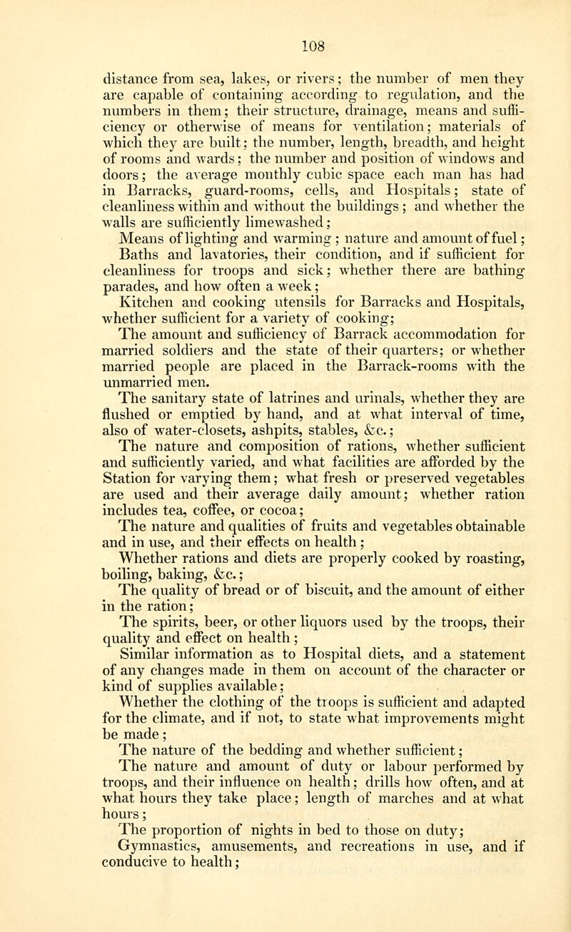 distance from sea, lakes, or rivers; the number of men they are capable of containing according to regulation, and the numbers in them; their structure, drainage, means and suffi- ciency or otherwise of means for ventilation; materials of which they are built; the number, length, breadth, and height of rooms and wards; the number and position of windows and doors; the average monthly cubic space each man has had in Barracks, guard-rooms, cells, and Hospitals; state of cleanliness within and without the buildings ; and whether the walls are sufficiently limewashed; Means of lighting and warming ; nature and amount of fuel; Baths and lavatories, their condition, and if sufficient for cleanliness for troops and sick; whether there are bathing parades, and how often a week; Kitchen and cooking utensils for Barracks and Hospitals, whether sufficient for a variety of cooking; The amount and sufficiency of Barrack accommodation for married soldiers and the state of their quarters; or whether married people are placed in the Barrack-rooms with the unmarried men. The sanitary state of latrines and urinals, whether they are flushed or emptied by hand, and at what interval of time, also of water-closets, ashpits, stables, &c. ; The nature and composition of rations, whether sufficient and sufficiently varied, and what facilities are afforded by the Station for varying them; what fresh or preserved vegetables are used and their average daily amount; whether ration includes tea, coffee, or cocoa; The nature and qualities of fruits and vegetables obtainable and in use, and their effects on health; Whether rations and diets are properly cooked by roasting, boiling, baking, &c.; The quality of bread or of biscuit, and the amount of either in the ration; The spirits, beer, or other liquors used by the troops, their quality and effect on health ; Similar information as to Hospital diets, and a statement of any changes made in them on account of the character or kind of supplies available; Whether the clothing of the troops is sufficient and adapted for the climate, and if not, to state what improvements might be made; The nature of the bedding and whether sufficient; The nature and amount of duty or labour performed by troops, and their influence on health; drills how often, and at what hours they take place; length of marches and at what hours; The proportion of nights in bed to those on duty; Gymnastics, amusements, and recreations in use, and if conducive to health;