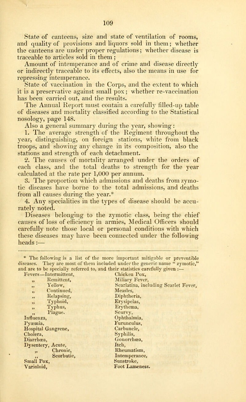 State of canteens, size and state of ventilation of rooms, and quality of provisions and liquors sold in them; whether the canteens are under proper regulations; whether disease is traceable to articles sold in them; Amount of intemperance and of crime and disease directly or indirectly traceable to its effects, also the means in use for repressing intemperance. State of vaccination in the Corps, and the extent to which it is a preservative against small pox; whether re-vaccination has been carried out, and the results. The Annual Report must contain a carefully filled-up table of diseases and mortality classified according to the Statistical nosology, page 148. Also a general summary during the year, showing: 1. The average strength of the Regiment throughout the year, distinguishing, on foreign stations, white from black troops, and showing any change in its composition, also the stations and strength of each detachment. 2. The causes of mortality arranged under the orders of each class, and the total deaths to strength for the year calculated at the rate per 1,000 per annum. 3. The proportion which admissions and deaths from zymo- tic diseases have borne to the total admissions, and deaths from all causes during the year.* 4. Any specialities in the types of disease should be accu- rately noted. Diseases belonging to the zymotic class, being the chief causes of loss of efficiency in armies, Medical Officers should carefully note those local or personal conditions with which these diseases may have been connected under the following heads:— * The following is a list of the more important mitigable or preventible diseases. They are most of them included under the generic name  zymotic, and are to be specially referred to, and their statistics carefully given :— Fevers—Intermittent, Chicken Pox, „ Remittent, Miliary Fever, „ Yellow, Scarlatina, including Scarlet Fever, „ Continued, Measles, „ Relapsing, Diphtheria, „ Typhoid, Erysipelas, „ Typhus, Erythema, „ Plague. Scurvy, Influenza, Ophthalmia, Pyaemia, Furunculus, Hospital Gangrene, Carbuncle, Cholera, Syphilis, Diarrhoea, Gonorrhoea, Dysentery, Acute, Itch, „ Chronic, Rheumatism, ,, Scorbutic, Intemperance, Small Pox, Sunstroke, Varioloid, Foot Lameness.