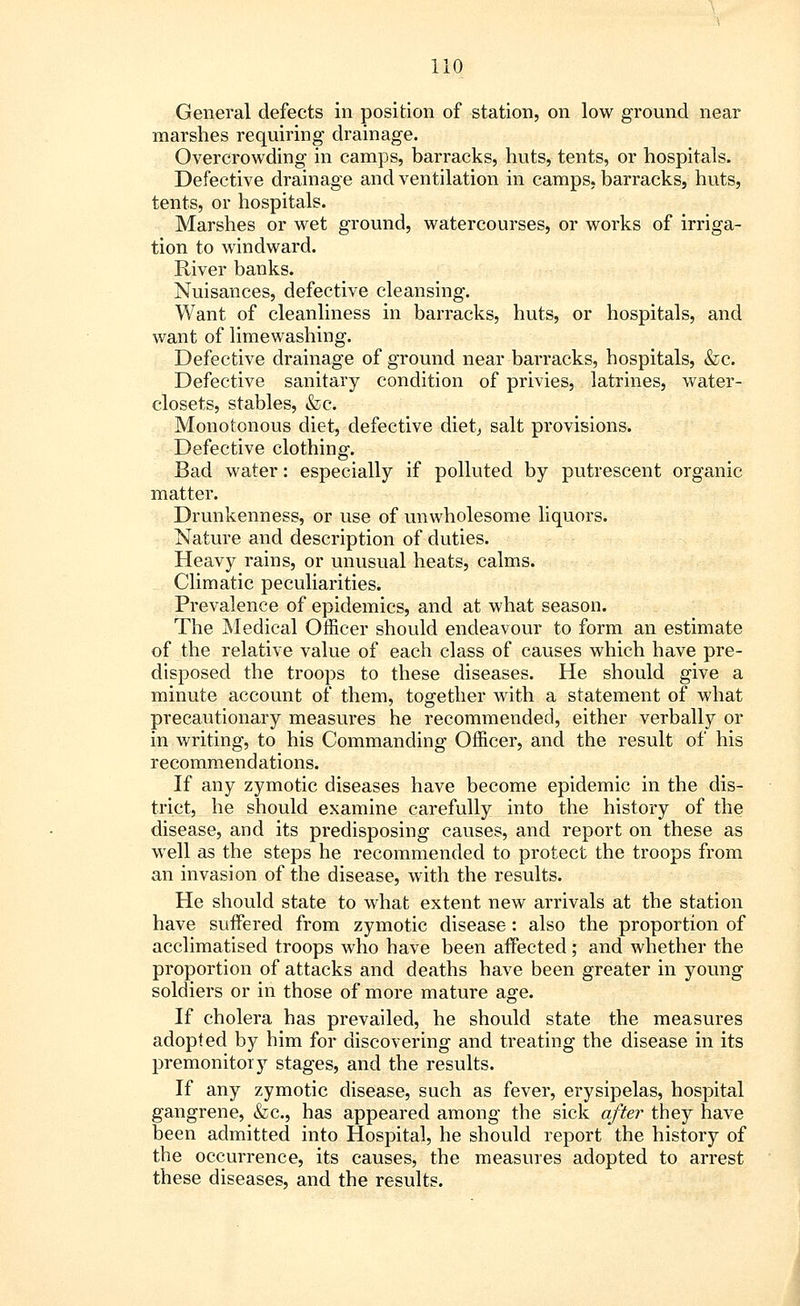 General defects in position of station, on low ground near marshes requiring drainage. Overcrowding in camps, barracks, huts, tents, or hospitals. Defective drainage and ventilation in camps, barracks, huts, tents, or hospitals. Marshes or wet ground, watercourses, or works of irriga- tion to windward. River banks. Nuisances, defective cleansing. Want of cleanliness in barracks, huts, or hospitals, and want of limewashing. Defective drainage of ground near barracks, hospitals, &c. Defective sanitary condition of privies, latrines, water- closets, stables, &c. Monotonous diet, defective diet, salt provisions. Defective clothing. Bad water: especially if polluted by putrescent organic matter. Drunkenness, or use of unwholesome liquors. Nature and description of duties. Heavy rains, or unusual heats, calms. Climatic peculiarities. Prevalence of epidemics, and at what season. The Medical Officer should endeavour to form an estimate of the relative value of each class of causes which have pre- disposed the troops to these diseases. He should give a minute account of them, together with a statement of what precautionary measures he recommended, either verbally or in writing, to his Commanding Officer, and the result of his recommendations. If any zymotic diseases have become epidemic in the dis- trict, he should examine carefully into the history of the disease, and its predisposing causes, and report on these as well as the steps he recommended to protect the troops from an invasion of the disease, with the results. He should state to what extent new arrivals at the station have suffered from zymotic disease : also the proportion of acclimatised troops who have been affected; and whether the proportion of attacks and deaths have been greater in young soldiers or in those of more mature age. If cholera has prevailed, he should state the measures adopted by him for discovering and treating the disease in its premonitory stages, and the results. If any zymotic disease, such as fever, erysipelas, hospital gangrene, &c, has appeared among the sick after they have been admitted into Hospital, he should report the history of the occurrence, its causes, the measures adopted to arrest these diseases, and the results.