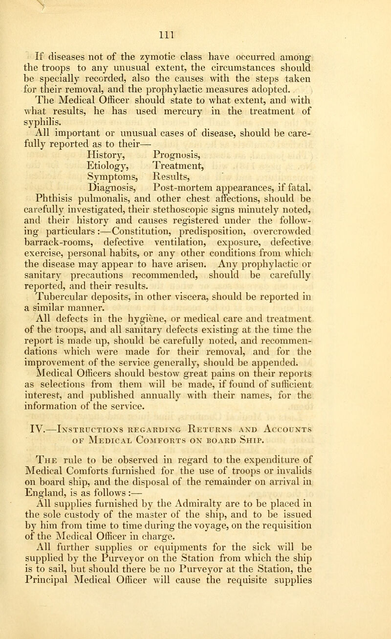 V 111 If diseases not of the zymotic class have occurred among the troops to any unusual extent, the circumstances should be specially recorded, also the causes with the steps taken for their removal, and the prophylactic measures adopted. The Medical Officer should state to what extent, and with what results, he has used mercury in the treatment of syphilis. All important or unusual cases of disease, should be care- fully reported as to their— History, Prognosis, Etiology, Treatment, Symptoms, Results, Diagnosis, Post-mortem appearances, if fatal. Phthisis pulmonalis, and other chest affections, should be carefully investigated, their stethoscopic signs minutely noted, and their history and causes registered under the follow- ing particulars :—Constitution, predisposition, overcrowded barrack-rooms, defective ventilation, exposure, defective exercise, personal habits, or any other conditions from which the disease may appear to have arisen. Any prophylactic or sanitary precautions recommended, should be carefully reported, and their results. Tubercular deposits, in other viscera, should be reported in a similar manner. All defects in the hygiene, or medical care and treatment of the troops, and all sanitary defects existing at the time the report is made up, should be carefully noted, and recommen- dations which were made for their removal, and for the improvement of the service generally, should be appended. Medical Officers should bestow great pains on their reports as selections from them will be made, if found of sufficient interest, and published annually with their names, for the information of the service. IV.—Instructions regarding Returns and Accounts of Medical Comforts on board Ship. The rule to be observed in regard to the expenditure of Medical Comforts furnished for the use of troops or invalids on board ship, and the disposal of the remainder on arrival in England, is as follows :— All supplies furnished by the Admiralty are to be placed in the sole custody of the master of the ship, and to be issued by him from time to time during the voyage, on the requisition of the Medical Officer in charge. All further supplies or equipments for the sick will be supplied by the Purveyor on the Station from which the ship is to sail, but should there be no Purveyor at the Station, the Principal Medical Officer will cause the requisite supplies