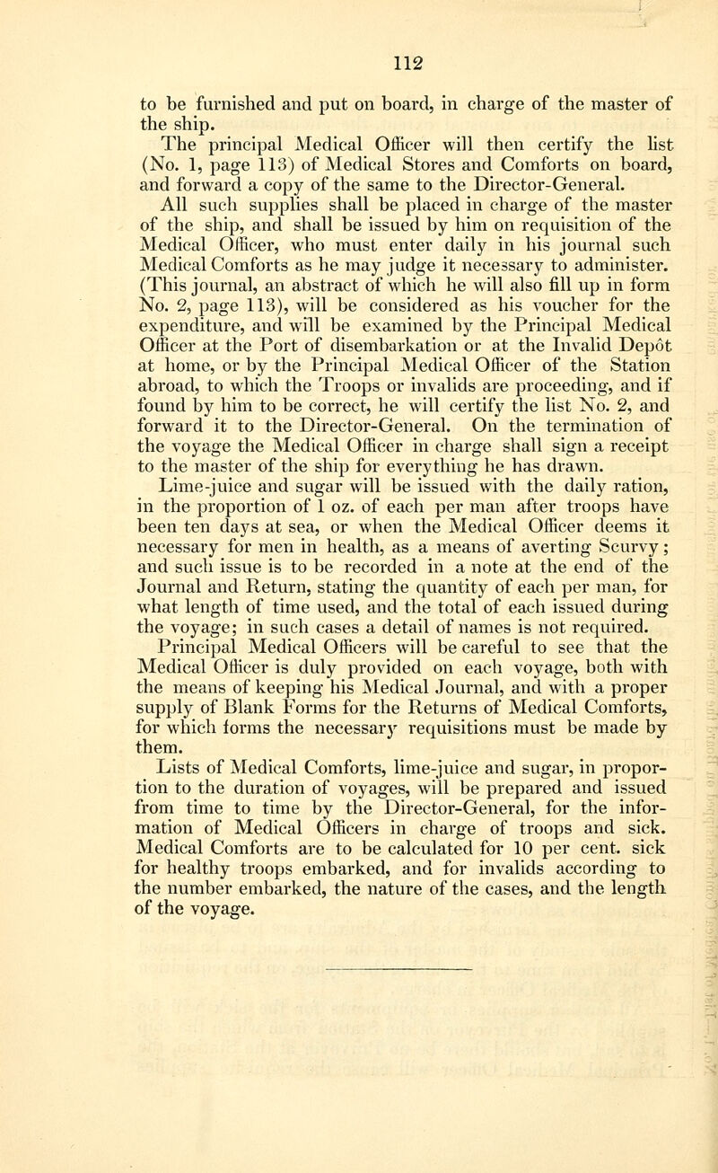 to be furnished and put on board, in charge of the master of the ship. The principal Medical Officer will then certify the list (No. 1, page 113) of Medical Stores and Comforts on board, and forward a copy of the same to the Director-General. All such supplies shall be placed in charge of the master of the ship, and shall be issued by him on requisition of the Medical Officer, who must enter daily in his journal such Medical Comforts as he may judge it necessary to administer. (This journal, an abstract of which he will also fill up in form No. 2, page 113), will be considered as his voucher for the expenditure, and will be examined by the Principal Medical Officer at the Port of disembarkation or at the Invalid Depot at home, or by the Principal Medical Officer of the Station abroad, to which the Troops or invalids are proceeding, and if found by him to be correct, he will certify the list No. 2, and forward it to the Director-General. On the termination of the voyage the Medical Officer in charge shall sign a receipt to the master of the ship for everything he has drawn. Lime-juice and sugar will be issued with the daily ration, in the proportion of 1 oz. of each per man after troops have been ten days at sea, or when the Medical Officer deems it necessary for men in health, as a means of averting Scurvy; and such issue is to be recorded in a note at the end of the Journal and Return, stating the quantity of each per man, for what length of time used, and the total of each issued during the voyage; in such cases a detail of names is not required. Principal Medical Officers will be careful to see that the Medical Officer is duly provided on each voyage, both with the means of keeping his Medical Journal, and with a proper supply of Blank Forms for the Returns of Medical Comforts, for which forms the necessary requisitions must be made by them. Lists of Medical Comforts, lime-juice and sugar, in propor- tion to the duration of voyages, will be prepared and issued from time to time by the Director-General, for the infor- mation of Medical Officers in charge of troops and sick. Medical Comforts are to be calculated for 10 per cent, sick for healthy troops embarked, and for invalids according to the number embarked, the nature of the cases, and the length of the voyage.