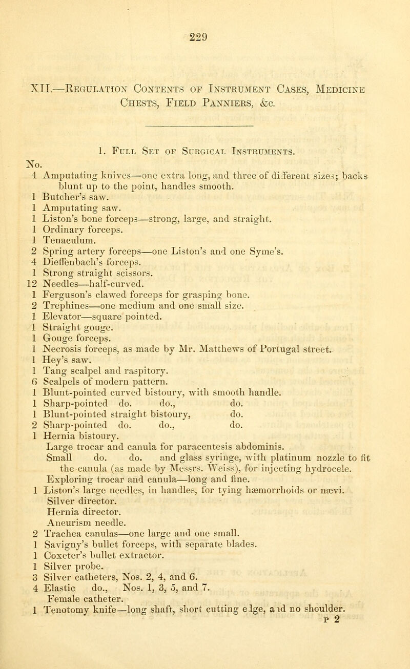 XII.—Regulation Contents of Instrument Cases, Medicine Chests, Field Panniers, &c. 1. Full Set of Surgical Instruments. No. 4 Amputating knives—one extra long, and three of diiferent sizes; backs blunt up to the point, handles smooth. 1 Butcher's saw. 1 Amputating saw. 1 Liston's bone forceps—strong, large, and straight. 1 Ordinary forceps. 1 Tenaculum. 2 Spring artery forceps—one Liston's and one Syme's. 4 Dieffenbach's forceps. 1 Strong straight scissors. 12 Needles—half-curved. 1 Ferguson's clawed forceps for grasping bone. 2 Trephines—one medium and one small size. 1 Elevator—square pointed. 1 Straight gouge. 1 Gouge forceps. 1 Necrosis forceps, as made by Mr. Matthews of Portugal street. 1 Hey's saw. 1 Tang scalpel and raspitory. 6 Scalpels of modern pattern. 1 Blunt-pointed curved bistoury, with smooth handle. 1 Sharp-pointed do. do., do. 1 Blunt-pointed straight bistoury, do. 2 Sharp-pointed do. do., do. 1 Hernia bistoury. Large trocar and canula for paracentesis abdominis. Small do. do. and glass syringe, with platinum nozzle to fit the canula (as made by Messrs. Weiss), for injecting hydrocele. Exploring trocar and canula—long and fine. 1 Liston's large needles, in handles, for tying haemorrhoids or nam. Silver director. Hernia director. Aneurism needle. 2 Trachea canulas—one large and one small. 1 Savigny's bullet forceps, with separate blades. 1 Coxeter's bullet extractor. 1 Silver probe. 3 Silver catheters, Nos. 2, 4, and 6. 4 Elastic do., Nos. 1, 3, o, and 7. Female catheter. 1 Tenotomy knife—long shaft, short cutting elge, a id no shoulder. p 2