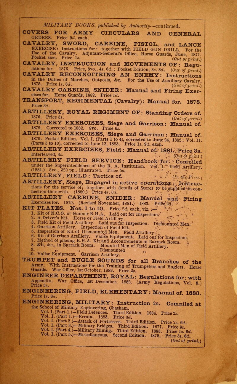 MILITARY BOOKS, published hj Authority—corviinwa^. COVERS FOR ARMY CIRCULARS AND GENERAL ORDERS. Price 9c;. each. CAVALRY, SWORD, CARBINE, PISTOL, and LANCE EXERCISE: Instructions for: together with FIELD GUN DRILL. For the Use of the Cavalry. Adjutant-General's Office, Horse Guards June 1871 Pocket siiie. Price Is. (^Out of print.) CAVALRY, INSTRUCTION and MOVEMENTS OF: Regu- lations for. 1876. Price, 8vo., 4s. 6d.; Pocket Edition, 3s. 3d. {Out of print) CAVALRY RECONNOITRING AN ENEMY: Instructions in the Duties of Marches, Outposts, &c. For the Use of Auxiliary Cavalry 1875. Price Is. 6c^. (Out of print.) CAVALRY CARBINE, SNIDER: Manual and Firing- Exer- cises for. Horse Guards, 1882. Price Id. TRANSPORT, REGIMENTAL (Cavalry): Manual for. 1878. Price 3d. ARTILLERY, ROYAL REGIMENT OF: Standing Orders of. 1876. Price 3s. (Out of print.) ARTILLERY EXERCISES, Siege and Garrison: Manual of. 1879. Corrected to 1882. 8vo. Price 6s. ARTILLERY EXERCISES, Siege and Garrison: Manual of. 1879. Pocket Edition. Vol. I. (Parts 1 to 4), corrected to June 24, 1882; Vol II (Parts 5 to 10), corrected to June 12, 1883. Price Is. 9d. each. ARTILLERY EXERCISES, Field : Manual of.-188}^ P^ice 3s Interleaved, 4s. ;. \l (Outof prMt.) ARTILLERY FIELD SERVICE: Handbook for:> Compiled under the Superintendence of the R. A. Institution. Ve'I.~l.'FlBM Artillery (1884.) 8vo., 322 pp., illustrated. Price 5s. -' . ■. -^ ARTILLERY, FIELD : Tactics of. > . / ' (ktidplxss.) ARTILLERY, Siege, Engaged in active operattpn;gJVjt^Struc- tions for the service of; together with details of Stores to-be supplied'na-con- nection therewith. (1880.) Price 4s. 6cL --• '\. --• ARTILLERY CARBINE, SNIDER: Manual •a^d^ Firing Exercises for. 1879. (Revised November, 1881.) 1883. Pi'itfa'2K.- > KIT PLATES. Nos. 1 to 10. Price 2d. each, viz.:— ' S-^ .- . ■ 1. Kit of N.C.O. or Gunner R.H.A. Laid out for Inspection; ' ^ - ' ^ 2. A Driver's Kit. Horse or Field Artillery. • '-~^ 3. Field Kit of Field Artillery. Laid out for Inspection. Dis&'onnted'Men.' 4. Gamson Artillery. Inspection of Field Kit. •.-, '•.-'.• . 5. inspection of Kit of Dismounted Men. Field Artillery.: ^ ?r^* '^^ Garrison Artillery. Valise Equipment. Laid oulTfor Inspection. 7. Method of placing R.H.A. Kit and Accoutrements in Barrack Room -■ 8. Kit, (fee, m Barrack Room. Mounted Men of Field Artillery. '  9- 5» ,, Dismounted ,, 10. Valise Equipment. Garrison Artillery. TRUMPET and BUGLE SOUNDS for aU Branches of Army. With Instructions for the Training of Trumpeters and Buelers Guards. War Office, 1st October, 1883. Price 2s. ENGINEER DEPARTMENT, ROYAL: Regulations for- with ENGINEERING, FIELD, ELEMENTARY: Manual of. 1883 Price Is. 6d. ENGINEERING, MILITARY: Instruction in. Compiled at the School of Military Engineering, Chatham. Vol, I. (Part l.)-Field Defences. Third Edition. 1884. Price 2s Vol. I. (Part 1.)—Errata. 1883. Price 3d. Vol. I. (Part 2.)—Attack of Fortresses. Third Edition. Price 2s 6d Vol. I. (Part 3.)—Military Bridges. Third Edition. 1877. Price 3s.' Vol, I. (Part 4.)—Military Mining. Third Edition. 1883. Price Is. 6d Vol. I. (Part 5.)—Miscellaneous. Second Edition. 1878. Price 3s. 6d. (Out of print.) the