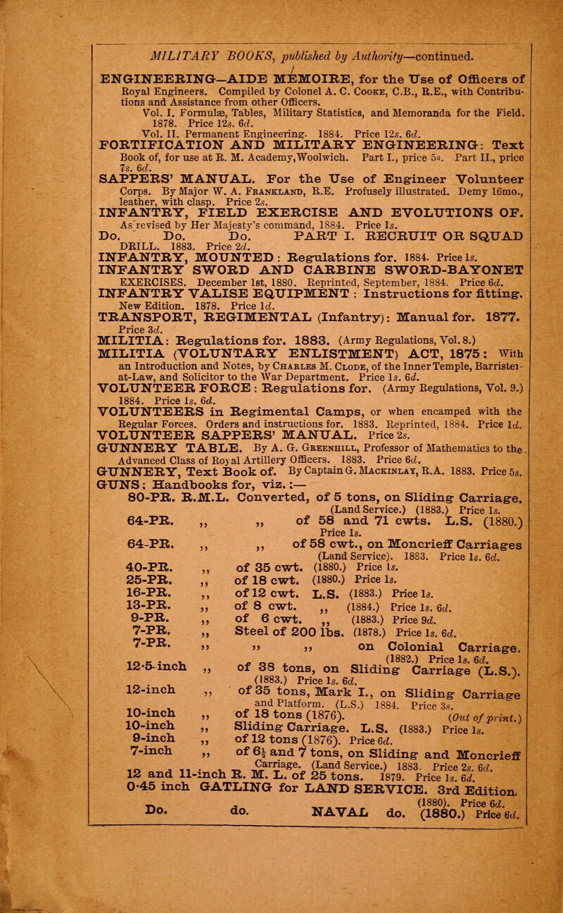 ENGINEERING-AIDE MEMOIRE, for the Use of Officers of Royal Engineers. Compiled by Colonel A. C. Cooke, C.B., B.E., with Contribu- tions and Assistance from other Officers. Vol. I. Formulae, Tables, Military Statistics, and Memoranda for the Field. 1878. Price 12s. 6d. Vol. II. Permanent Engineering. 1884. Price 12s. 6d. FORTIFICATION AND MILITARY ENGINEERING: Text Book of, for use at R. M. Academy,Woolwich. Part I., price 5f?. Part II., price 7s. 6c;. SAPPERS' MANUAIi. For tlie Use of Engineer Volunteer Corps. By Major W. A. Frankland, R.E. Profusely illustrated. Demy I6mo., leather, with clasp. Price 2s. INFANTRY, FIELD EXERCISE AND EVOLUTIONS OF. As'revised by Her Majesty's command, 1884. Price Is. Do. Do. Do. PART I. RECRUIT OR SQUAD DRILL. 1883. Price 2d. INFANTRY, MOUNTED : Regulations for. 1884. Price Is. INFANTRY SWORD AND CARBINE SWORD-BAYONET EXERCISES. December let, 1880. Reprinted, September, 1884. Price 6d. INFANTRY VALISE EQUIPMENT : Instructions for fitting. New Edition. 1878. Price Id. TRANSPORT, REGIMENTAL (Infantry): Manual for. 1877. Price 3c;. MILITIA: Regulations for. 1883. (Army Regulations, Vol. 8.) MILITIA (VOLUNTARY ENLISTMENT) ACT, 1875: With an Introduction and Notes, by Charles M. Clode, of the Inner Temple, Barristei- at-Law, and Solicitor to the War Department. Price Is. 6d. VOLUNTEER FORCE : Regulations for. (Army Regulations, Vol. 9.) 1884. Price Is. 6d. VOLUNTEERS in Regimental Camps, or when encamped with the Regular Forces. Orders and instructions for. 1883. Reprinted, 1884. Price Id. VOLUNTEER SAPPERS' MANUAL. Price 2s. GUNNERY TABLE. By A. G. Greenhill, Professor of Mathematics to the. Advanced Class of Royal ArtiUery Officers. 1883. Price 6d. GUNNERY, Text Book of. By Captain G. Mackinlat, R.A. 1883. Price 5s. GUNS; Handbooks for, viz. :— 80-PR. R.M.L. Converted, of 5 tons, on Sliding Carriage. (Land Service.) (1883.) Price Is. 64-PR. „ „ of 58 and 71 cwts. L.S. (1880.) Price Is. 64-PR. ,, ,, of 58 cwt., on Moncrieff Carriages (Land Service). 1883. Price Is. ed. 40-PR. „ of 35 cwt. (1880.) Price Is. 25-PR. „ of 18 cwt. (1880.) Price Is. 16-PR. ,, of 12 cwt. L.S. (1883.) Price Is. 13-PR. „ of 8 cwt. „ (1884.) Price Is. 6d. 9-PR. ,, of 6 cwt. „ (1883.) Priced. 7-PR. „ Steel of 200 lbs. (1878.) Price is. 6ci. 7-PR. ,, „ „ on Colonial Carriage. io K • 1. ^ o« ^ (1882.) Price Is. 6(^. 12-5-incli „ of 88 tons, on Sliding Carriage CL.S.^ (1883.) Price Is. 6c^. ^ ^ 12-incli „ of 35 tons, Mark I., on Sliding Carriage and Platform. (L.S.) 1884. Price 3s. 10-mch „ of 18 tons (1876). (Out of print.) lO-mch „ Sliding Carriage. L.S. (1883.) Price Is. 9-incli ,, of 12 tons (1876). Price 6c?. 7-iiich „ of 6i and 7 tons, on Sliding and Moncrieff ,o .3 11 • -u ■« -P^^^^^^- (Land Service.) 1883. Price 2s. ec?. 12 and ll-mch R. M. L. of 25 tons. 1879. Price Is. 6d. I 0-45 inch GATLING for LAND SERVICE. 3rd Edition. rw« ^ „., (1880). Price 6d. ^o* do- NAVAL do. (1880.) FAceGd.