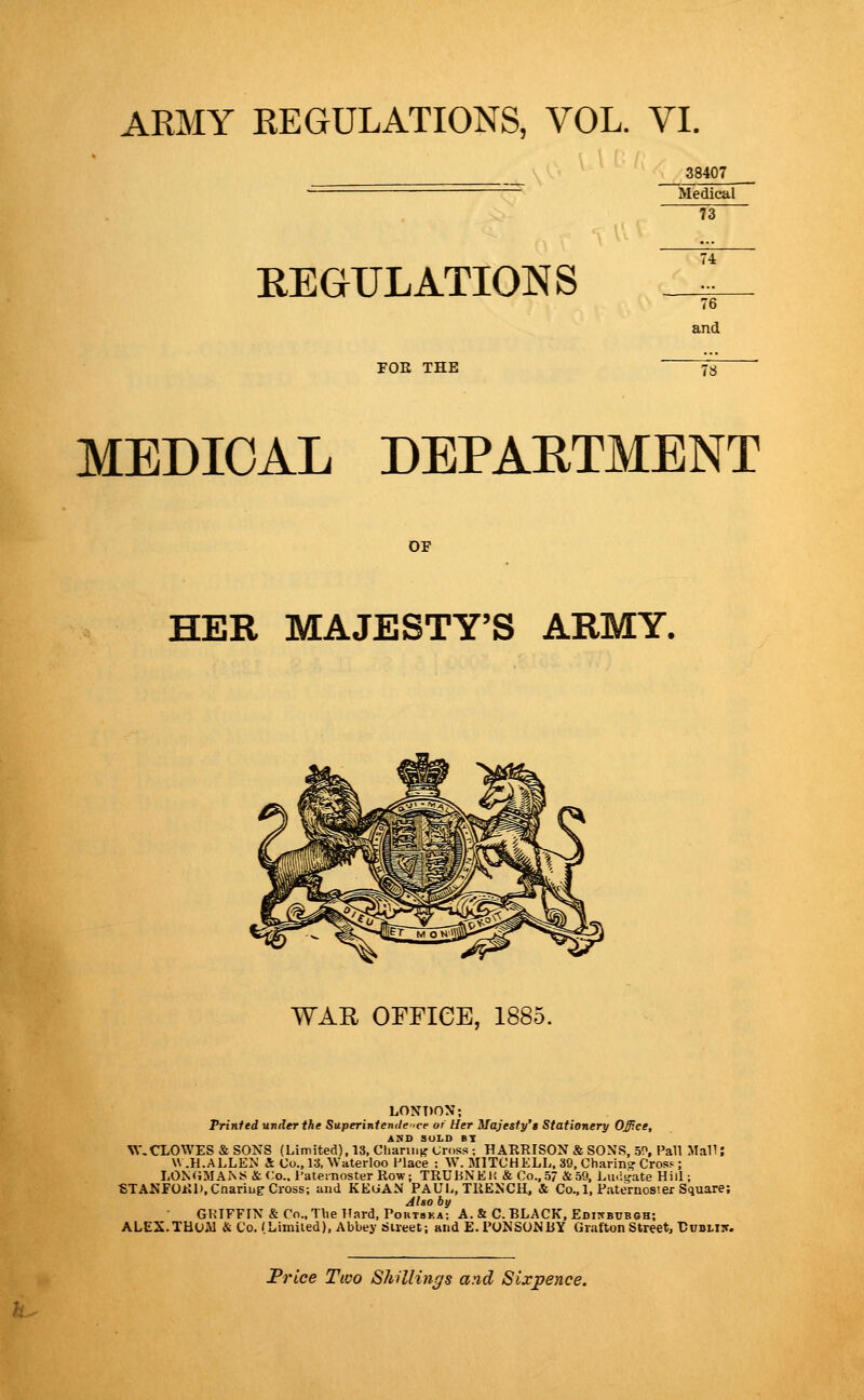 38407 Medical 73 REGULATIONS and MEDICAL DEPARTMENT OF HER MAJESTY'S ARMY. WAK OFFICE, 1885. LONDON; Prinfed under the Superiniemle 'ce or Her Majesty's Stationery OJJce, ASD SOLD BY W,CLOWES & SONS (Limited), 13, Chariiiff (Jros.'i; HARRISON & SONS, 150, Pall Mall; W.H.ALLEN & Co., 13, Waterloo Place : W. MITCHELL, 39, Charin? CrosF; L0N(iMAi\5< & Co.. I'aternoster Row; TRUHNEli &Co.,.57 & 59, Lmigate Hill; «TANFOJcn),Cnariuir Cross; and KEGAN PAUL, TRENCH, & Co., 1, Paternosier Square; Jho by GRIFFIN & Co., The Hard, Poutska; A. & C.BLACK. Edikbuboh; ALEX.TUUAl & Co. (Limiled), Abbey Sueet; and E-PONSONBY Grafton Street, Dubliic. Trice Two Shillings and Sixpence.