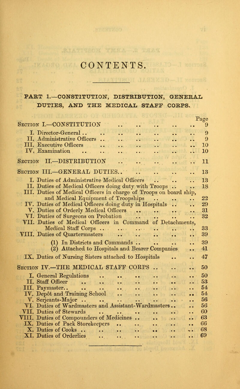 CONTENTS PART 1.—CONSTITUTION, DISTRIBTJTION, aENERAL DUTIES, AND THE MEDICAL STAFE CORPS. Section I.—COJfSTITUTION I. Director-Greneral .. .. .. .. .. .. .. 9 II. Administrative Officers .. .. .. .. .. .. 9 III. Executive Officers 10 lY. Examination .. .. .. .. .. .. .. 10 Section II.—DISTEIBUTIOlSr 11 Section III.—GENEEAL DUTIES 13 I. Duties of Administrative Medical Officers .. .. .. 13 II. Duties of Medical Officers doing duty with Troops .. .. 18 III. Duties of Medical Officers in charge of Troops on board ship, and Medical Eqiiipment of Troopships .. .. .. 22 lY. Duties of Medical Officers doing duty in Hospitals .. .. 29 Y. Duties of Orderly Medical Officers .. .. .. .. 31 YI. Duties of Surgeons on Probation .. .. .. .. 32 YII. Duties of Medical Officers in Command of Detachments, Medical StafP Corps .. 33 YIII. Duties of Quartermasters .. ,. .. ., .. 39 (1) In Districts and Commands .. .. .. .. 39 (2) Attached to Hospitals and Bearer Companies .. 41 IX. Duties of Nursing Sisters attached to Hospitals .. .. 47 Section IY.—THE MEDICAL STAEE COEPS 50 I. Greneral Eegulations .. .. .« .. .. .. 50 II. Staff Officer 53 III. Paymaster.. .. .. .. .. .. .. ..54 IY. Depot and Training School .. .. .. .. ,, 54 Y. Serjeants-Major .. .. .. .. .. .... 56 YI. Duties of Wardmasters and Assistant-Wardmasters ., .. 56 YII. Duties of Stewards .. 60 YIII. Duties of Compounders of Medicines .. .. .. .. 63 IX. Duties of Pack Storekeepers .. .. .. .. .. 66 X. Duties of Cooks .. .. .. .. .. .. ... 68 XI. Duties of Orderlies .. .. .. .. .. .. 69