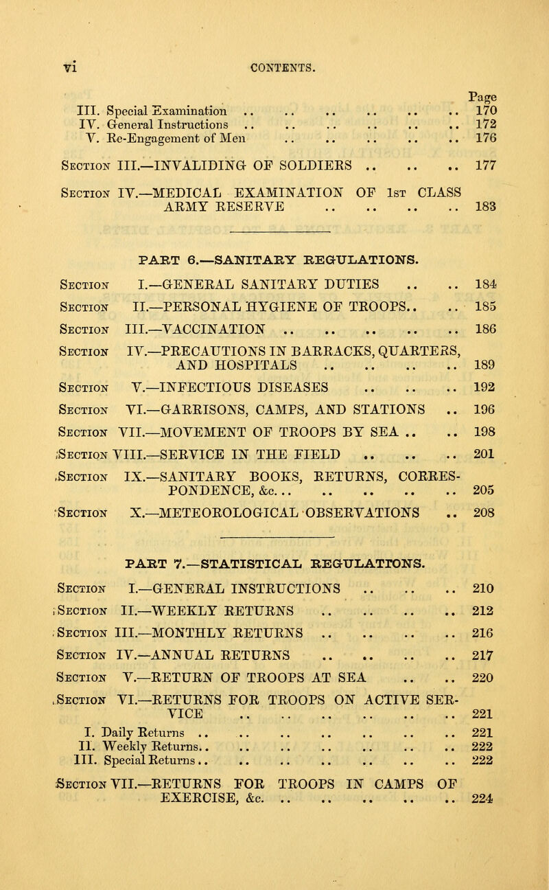 Page III. Special Examination .. .. .. .. .. .. 170 IV. G-eneral Instructions .. .. .. .. .. .. 172 V, Ee-Engagement of Men .. .. .. .. .. 176 Section III.—INYALIDINa OF SOLDIEKS 177 Section IY.—MEDICAL EXAMINATION OF 1st CLASS AEMY RESERVE 183 PABT e.—SANITABY BEGULATIONS. Section I.—GENERAL SANITARY DUTIES .. .. 184 Section II.—PERSONAL HYaiENE OF TROOPS.. .. 185 Section III.—VACCINATION 186 Section IV.—PRECAUTIONS IN BARRACKS, QUARTERS, AND HOSPITALS 189 Section V.—INFECTIOUS DISEASES 192 Section VI.—GARRISONS, CAMPS, AND STATIONS .. 196 Section VII.—MOVEMENT OF TROOPS BY SEA .. ..198 .Section VIIL—SERVICE IN THE FIELD .. .. .. 201 .Section IX.—SANITARY BOOKS, RETURNS, CORRES- PONDENCE, &c 205 Section X.—METEOROLOGICAL OBSERVATIONS .. 208 PART 7.—STATISTICAL REGULATrONS. Section L—GENERAL INSTRUCTIONS 210 ; Section II.—WEEKLY RETURNS 212 .Section III.—MONTHLY RETURNS 216 Section IV.—ANNUAL RETURNS 217 Section V.—RETURN OF TROOPS AT SEA .. .. 220 .Section VI.—RETURNS FOR TROOPS ON ACTIVE SER- VICE 221 I. Daily Returns .. 221 II. Weekly Returns 222 III. Special Returns 222 Section VII.—RETURNS FOR TROOPS IN CAMPS OF EXERCISE, &c 224