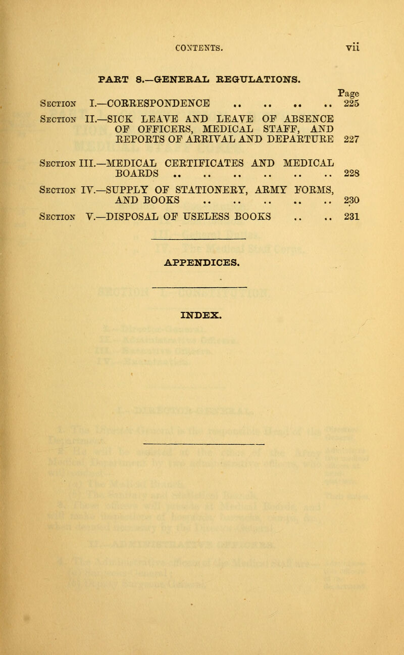 PART 8.—aENERAL REGULATIONS. Page Section I.—CORRESPONDENCE 225 Section II.—SICK LEAYE AND LEAVE OF ABSENCE OF OFFICERS, MEDICAL STAFF, AND REPORTS OF ARRIVAL AND DEPARTURE 227 Section III.—MEDICAL CERTIFICATES AND MEDICAL BOARDS 228 Section IV.—SUPPLY OF STATIONERY, ARMY FORMS, AND BOOKS 230 Section V.—DISPOSAL OF USELESS BOOKS .. .. 231 APPENDICES. INDEX.