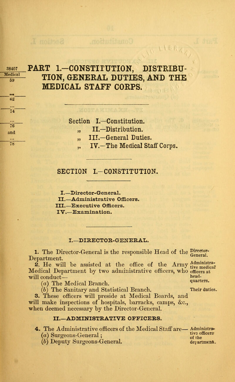 38407 PART l.-CONSTITUTION, DISTEIBU- ^^^^^ TION, GENERAL DUTIES, AND THE MEDICAL STAFF CORPS. Section I.—Constitution. II.—Distribution. and  _^ „ III.—General Duties. ^ „ IV.-The Medical Staff Corps. SECTION I.-CONSTITUTION. I.—Director-G-eneral. II.—Administrative Ofl3.cers. III.—Executive Oflacers. IV.—Examination. I I.—DiaECTOH-GENEIlAL. 1. The Director-General is the responsible Head of the q'^^^^^' Department. 2. He will be assisted at the office of the Army f^t^i^if^^ ^ , . . . „. , - live meoicai Medical Department by two administrative omcers, who officers at will conduct— ^^ad- (a) The Medical Branch. quarters. (6) The Sanitary and Statistical Branch. Their duties, 3. These officers will preside at Medical Boards, and will make inspections of hospitals, barracks, camps, &c., when deemed necessary by the Director-General. II.—ADMieflSTRATIVE OEEICEBS. 4. The Administrative officers of the Medical Staff are— Administra- (a) Surgeons-General; onhe^'^