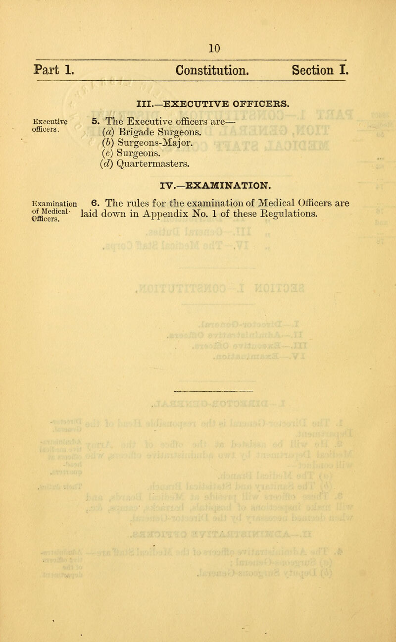 Part 1. Constitution. Section I. EKecutive officers. III EXECUTIVE OFFICERS. 5. The Executive officers are— (a) Brigade Surgeons. (6) Surgeons-Major, (c) Surgeons. {d) Quartermasters. IV.—EXAMINATION. Examination 6. The rules for the examination of Medical Officers are €fficers^^^ laid down in Appendix No. 1 of these Eegulations.