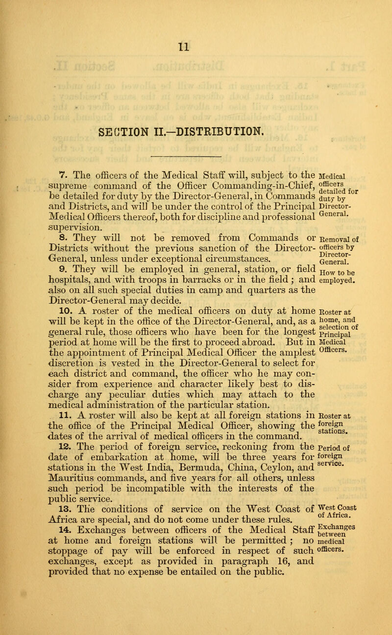 SECTION II-DISTRIBUTION. 7. The officers of the Medical Staff -will, subject to the Medical supreme command of the Officer Commanding-in-Chief, °®*^?, be detailed forduty by the Director-General, in Commands ^uty^by and Districts, and wil] be under the control of the Principal Director- Medical Officers thereof, both for discipline and professional ^'^'^^r^'- supervision. 8. They will not be removed from Commands or Removal of Districts without the previous sanction of the Director- officers by General, unless under exceptional circumstances. GeaeraL' 9. They will be employed in general, station, or field -^^^^ ^^ ^^ hospitals, and with troops in barracks or in the field ; and employed, also on all such special duties in camp and quarters as the Director-General may decide. 10. A roster of the medical officers on duty at home Roster at will be kept in the office of the Director-General, and, as a ^^o^e, and general rule, those officers who have been for the longest pri^ncipai^ period at home will be the first to proceed abroad. But in Medical the appointment of Principal Medical Officer the amplest o^^ers. discretion is vested in the Director-General to select for each district and command, the officer who he may con- sider from experience and character likely best to dis- charge any peculiar duties which may attach to the medical administration of the particular station. 11. A roster will also be kept at all foreign stations in Roster at the office of the Principal Medical Officer, showing the g^^^^J^g dates of the arrival of medical officers in the command. 12. The period of foreign service, reckoning from the period of date of embarkation at home, will be three years for foreign stations in the West India, Bermuda, China, Ceylon, and ^^'■^^°^* Mauritius commands, and five years for all others, unless such period be incompatible with the interests of the public service. 13. The conditions of service on the West Coast of West Coast Africa are special, and do not come under these rules. ° *^' 14. Exchanges between officers of the Medical Staff ^^^^'^^^^s^^ at home and foreign stations will be permitted ; no medical stoppage of pay will be enforced in respect of such officers, exchanges, except as provided in paragraph 16, and provided that no expense be entailed on the public.