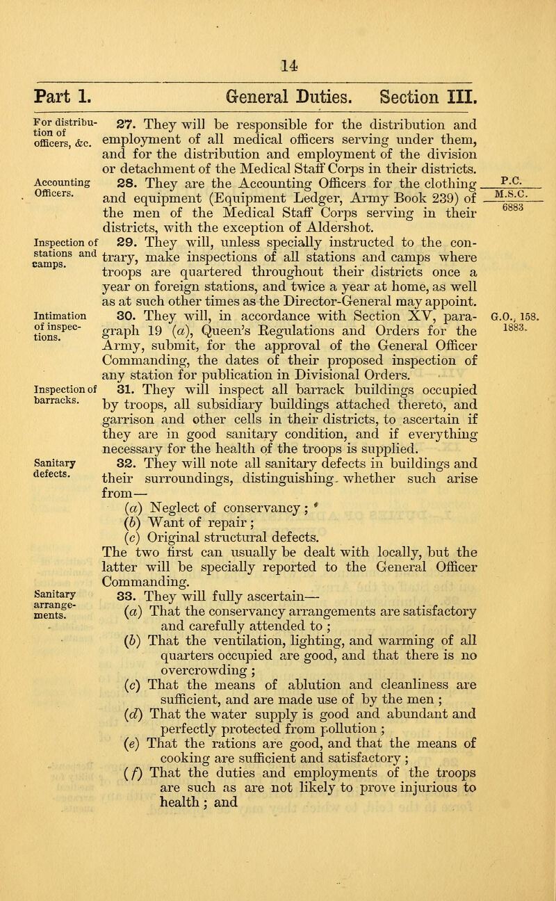 u Part 1. General Duties. Section III. For distribu- tion of officers, &c. Accounting Officers. Inspection of stations and Intimation of inspec- tions. Inspection of barracks. Sanitary defects. Sanitary arrange- ments. 27. They will be responsible for the distribution and employment of all medical officers serving under them, and for the distribution and employment of the division or detachment of the Medical Staff Corps in their districts. 28. They are the Accounting Officers for the clothing. and equipment (Equipment Ledger, Army Book 239) of the men of the Medical Staff Corps serving in their districts, with the exception of Aldershot. 29. They will, unless specially instructed to the con- trary, make inspections of all stations and camps where troops are quartered throughout their districts once a year on foreign stations, and twice a year at home, as well as at such other times as the Director-General may appoint. 30. They will, in accordance with Section XY, para- graph 19 (a), Queen's Eegulations and Orders for the Army, submit, for the approval of the General Officer Commanding, the dates of their proposed inspection of any station for publication in Divisional Orders. 31. They will inspect all barrack buildings occupied by troops, all subsidiary buildings attached thereto, and garrison and other cells in their districts, to ascertain if they are in good sanitary condition, and if everything necessary for the health of the troops is supplied. 32. They will note all sanitary defects in buildings and their surroundings, distinguishing, whether such arise from— (a) Neglect of conservancy; * (b) Want of repair; (c) Original structural defects. The two first can usually be dealt with locally, but the latter will be specially reported to the General Officer Commanding. 33. They will fully ascertain— (a) That the conservancy arrangements are satisfactory and carefully attended to ; (h) That the ventilation, lighting, and warming of all quarters occupied are good, and that there is no overcrowding; (c) That the means of ablution and cleanliness are sufficient, and are made use of by the men ; (d) That the water supply is good and abundant and perfectly protected from pollution ; (e) That the rations are good, and that the means of cooking are sufficient and satisfactory ; (/) That the duties and employments of the troops are such as are not likely to prove injurious to health; and p.c. M.S.C. G.O.; 158. 1883.