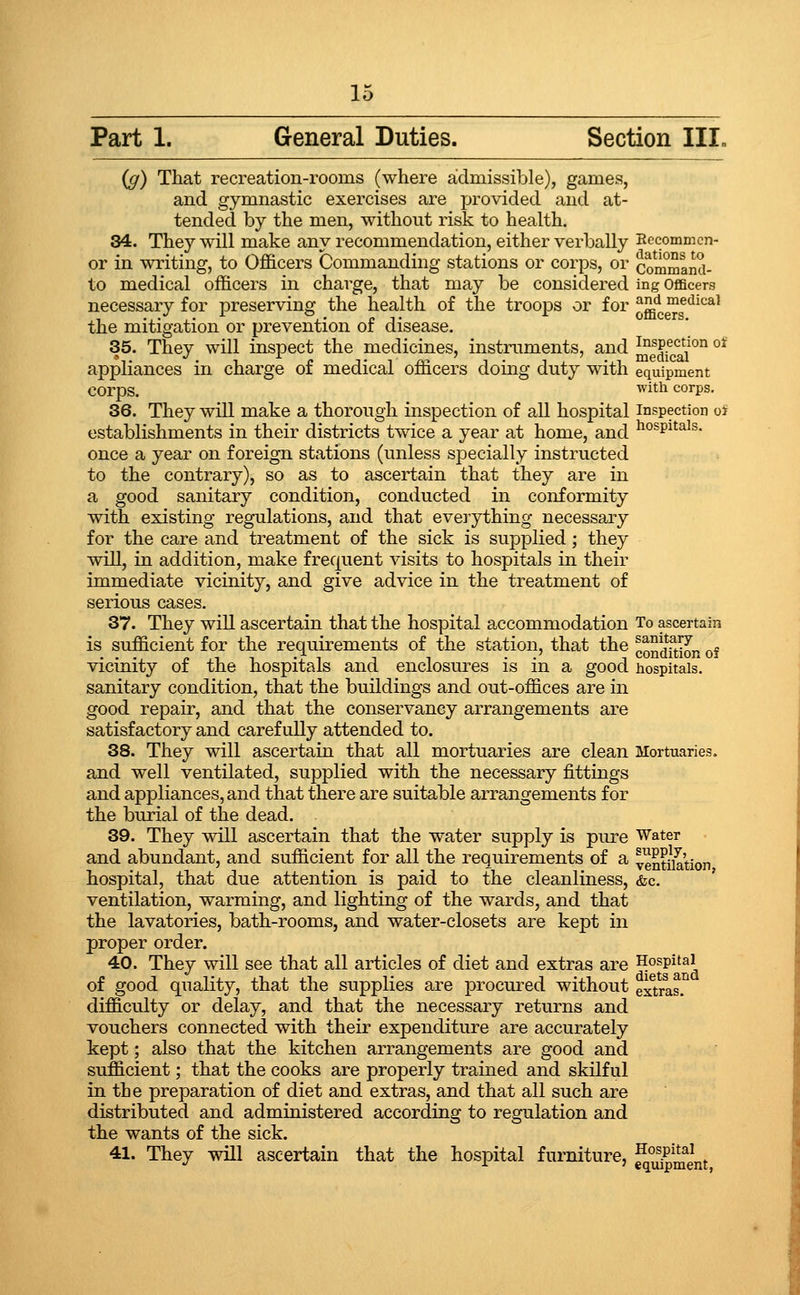 Part 1. General Duties. Section III- {g) That recreation-rooms (where admissible), games, and gymnastic exercises are provided and at- tended by the men, without risk to health. 34. They will make any recommendation, either verbally Eecommcn- or in writing, to Officers Commanding stations or corps, or commaid- to medical officers in charge, that may be considered ing Officers necessary for preserving the health of the troops or for ^^'J, medical the mitigation or prevention of disease. 35. They will inspect the medicines, instruments, and ^icai^'^ °^ appliances in charge of medical officers doing duty with equipment corps. 'ith corps. 36. They will make a thorough inspection of all hospital inspection oj establishments in their districts twice a year at home, and ^^^Pi^^^^- once a year on foreign stations (unless specially instructed to the contrary), so as to ascertain that they are in a good sanitary condition, conducted in conformity with existing regulations, and that evei'ything necessary for the care and treatment of the sick is supplied; they will, in addition, make frequent visits to hospitals in their immediate vicinity, and give advice in the treatment of serious cases. 37. They will ascertain that the hospital accommodation To ascertain is sufficient for the requirements of the station, that the co^^d^j^ion of vicinity of the hospitals and enclosures is in a good hospitals, sanitary condition, that the buildings and out-offices are in good repair, and that the conservancy arrangements are satisfactory and carefully attended to. 38. They will ascertain that all mortuaries are clean Mortuaries. and well ventilated, supplied with the necessary fittings and appliances, and that there are suitable arrangements for the burial of the dead. 39. They will ascertain that the water supply is piu-e Water and abundant, and sufficient for all the requirements of a ventna'tion hospital, that due attention is paid to the cleanliness, (fee. ventilation, warming, and lighting of the wards, and that the lavatories, bath-rooms, and water-closets are kept in proper order. 40. They will see that all articles of diet and extras are Hospital of good quality, that the supplies are procured without extras.^ difficulty or delay, and that the necessary returns and vouchers connected with their expenditure are accurately kept; also that the kitchen arrangements are good and sufficient; that the cooks are properly trained and skilful in the preparation of diet and extras, and that all such are distributed and administered according to regulation and the wants of the sick. 41. They will ascertain that the hospital furniture, S^^J^Jnt