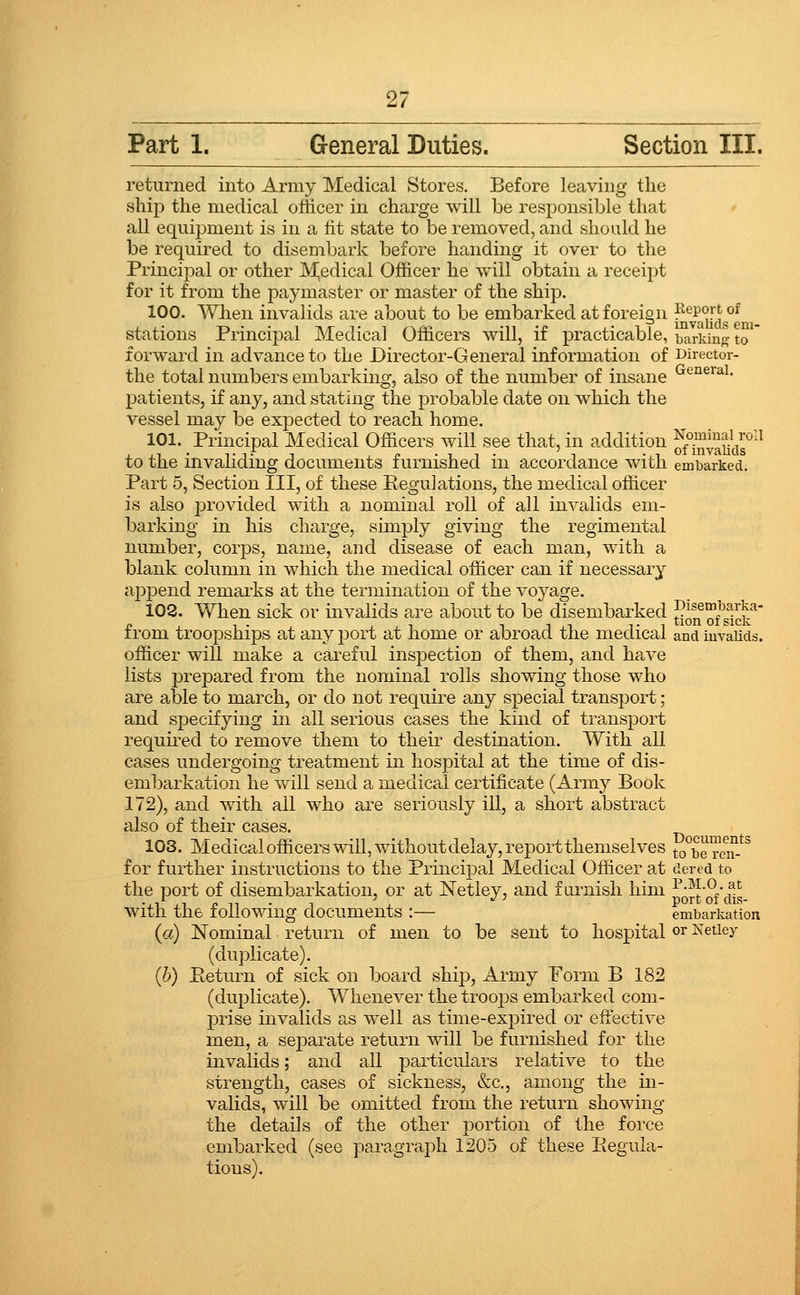 returned into Army Medical Stores. Before leaving the ship the medical officer in charge will be responsible that all equipment is in a fit state to be removed, and should he be required to disembark before handing it over to the Principal or other Medical Officer he will obtain a receipt for it from the paymaster or master of the ship. 100. When invalids are about to be embarked at foreign Report of stations Principal Medical Officers will, if practicable, barking to^' forward in advance to the Director-General information of i>irector- the total numbers embarking, also of the number of insane ^'^^°^'^^i- patients, if any, and stating the probable date on which the vessel may be expected to reach home. 101. Principal Medical Officers will see that, in addition S^aM^'^ to the invaliding documents furnished in accordance with embarked. Part 5, Section III, of these Eegulations, the medical officer is also jjrovided with a nominal roll of all invalids em- barking in his charge, simply giving the regimental number, corps, name, and disease of each man, with a blank column in which the medical officer can if necessary append remai^ks at the termination of the voyage. 108. When sick or invalids are about to be disembarked ^^^ ofskk^' from troopships at any port at home or abroad the medical and invalids. officer will make a careful inspection of them, and have lists prepared from the nominal rolls showing those who are able to march, or do not require any special transport ; and specifying in all serious cases the kind of tra^nsport required to remove them to their destination. With all cases undergoing treatment in hospital at the time of dis- embarkation he will send a medical certificate (Army Book 172), and with all who are seriously ill, a short abstract also of their cases. 103. Medical officers will, without delay, report themselves to^be rcT-*^ for further instructions to the Principal Medical Officer at dered to the port of disembarkation, or at Netley, and f lU'nish him poJt'S'dls- with the following documents :— embarkation (a) Nominal return of men to be sent to hospital or Netley (duplicate). (b) Eeturn of sick on board ship, Army Form B 182 (duplicate). Whenever the troops embarked com- prise invalids as well as time-expired or effective men, a separate return will be furnished for the invalids; and all particulars relative to the strength, cases of sickness, &c,, among the in- valids, will be omitted from the return showing the details of the other portion of the force embarked (see paragraph 1205 of these Eegula- tions).