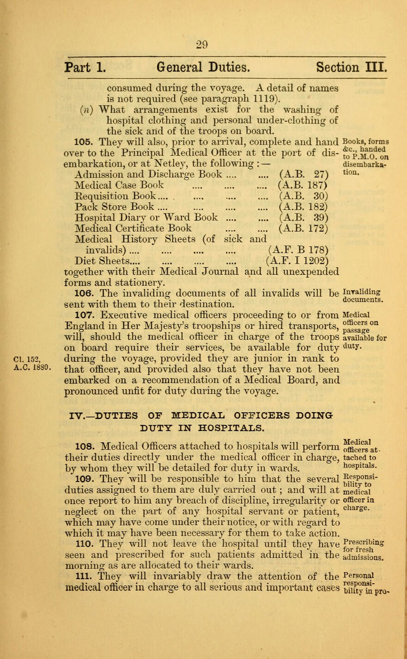 Part 1. General Duties. Section III. consumed during the voyage. A detail of names is not required (see paragraph 1119). (n) What arrangements exist for the washing of hospital clothing and personal under-clothing of the sick and of the troops on board. 105. They will also, prior to arrival, complete and hand Books, forms over to the'Principal Medical Officer at the port of dis- fo^^.M^o^^o^n embarkation, or at Netley, the following : — diserubarka- Admission paid Discharge Book (A.B. 27) *^'^* Medical Case Book (A.B. 187) Eequisition Book.... (A.B. 30) Pack Store Book (A.B. 182) Hospital Diarv or Ward Book (A.B. 39) Medical Certificate Book (A.B. 172) Medical History Sheets (of sick and invalids) (A.F. B 178) Diet Sheets (A.F. I 1202) together with their Medical Journal and all unexpended forms and stationery. 106. The invaliding documents of all invahds will be inraUding sent with them to their destination. ocumen s. 107. Executive medical officers proceeding to or from Medical England in Her Majesty's troopships or hired transports, p^sa^^e°° will, should the medical officer in charge of the troops avaUable for on board require their services, be available for duty ^^^7- ci. 152, during the voyage, provided they are junior in rank to A.C. 1830. ^i^a^ officer, and provided also that they have not been embarked on a recommendation of a Medical Board, and pronounced unfit for duty during the voyage. IV.—DUTIES OF MEDICAL OFFICERS DOING DUTY IN HOSPITALS. 108. Medical Officers attached to hospitals will perform officers at- their duties directly under the medical officer in charge, tached to by whom they will be detailed for duty in wards. hospitals. 109. They will be responsible to him that the several ^^P^JJ^ duties assigned to them are duly carried out; and will at medfcai once report to him any breach of discipline, irregnilarity or officer ia neglect on the part of any hospital ser^'ant or patient, '^^^'a^- which may have come under their notice, or with regard to which it may have been necessary for them to take action. 110. They will not leave the hospital until they have Prescribing seen and prescribed for such patients admitted in the admissions, morning as are allocated to their wards. 111. They will invariably draw the attention of the Personal medical officer in charge to all serious and important cases Sut^Spro-