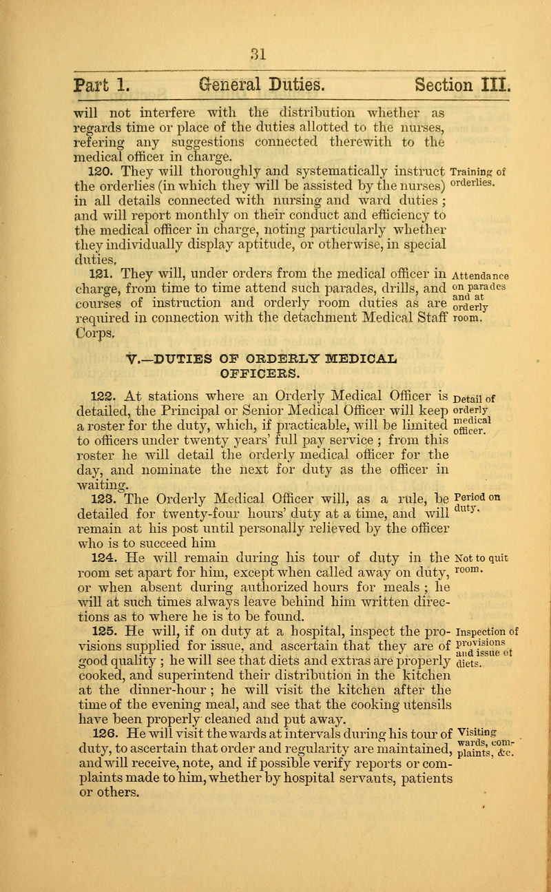 Part 1. General Duties. Section III. will not interfere with the distribution whether as regards time or place of the duties allotted to the nurses, refering any suggestions connected therewith to the medical officer in charge. 120. They will thoroughly and systematically instruct Training of the orderlies (in which they will be assisted by the nurses) or<ieriies. in all details connected with nursing and ward duties ; and will report monthly on their conduct and efficiency to the medical officer in charge, noting particularly whether they individually display aptitude, or otherwise, in special duties, ISl. They will, under orders from the medical officer in Attendance charge, from time to time attend such parades, drills, and ^^ parades courses of instruction and orderly room duties as are orderly required in connection with the detachment Medical Staff room. Corps. v.—DUTIES OF ORDERLY MEDICAL OFFICERS. 122. At stations where an Orderly Medical Officer is Detail of detailed, the Principal or Senior Medical Officer will keep orderly a roster for the duty, which, if practicable, will be limited o^cer!^ to officers under twenty years' full pay service ; from this roster he will detail the orderly medical officer for the day, and nominate the next for duty as the officer in waiting. 123. The Orderly Medical Officer will, as a rule, be Period on detailed for twenty-four hours' duty at a time, and will  ^' remain at his post until personally relieved by the officer who is to succeed him 124. He will remain during his tour of duty in the Not to quit room set apart for him, except when called away on duty, ^°°™- or when absent during authorized hours for meals ; he ■will at such times always leave behind him written direc- tions as to where he is to be found. 125. He will, if on duty at a hospital, inspect the pro- inspection of visions supj)lied for issue, and ascertain that they are of ?^T-^f °g^„j good quality ; he will see that diets and extras are properly diets. cooked, ancl superintend their distribution in the kitchen at the dinner-hour ; he will visit the kitchen after the time of the evening meal, and see that the cooking utensils have been properly cleaned and put away. 126. He will visit the wards at intervals during his tour of Visiting duty, to ascertain that order and regularity are maintained, plaints,^&^' and will receive, note, and if possible verify reports or com- plaints made to him, whether by hospital servants, patients or others.