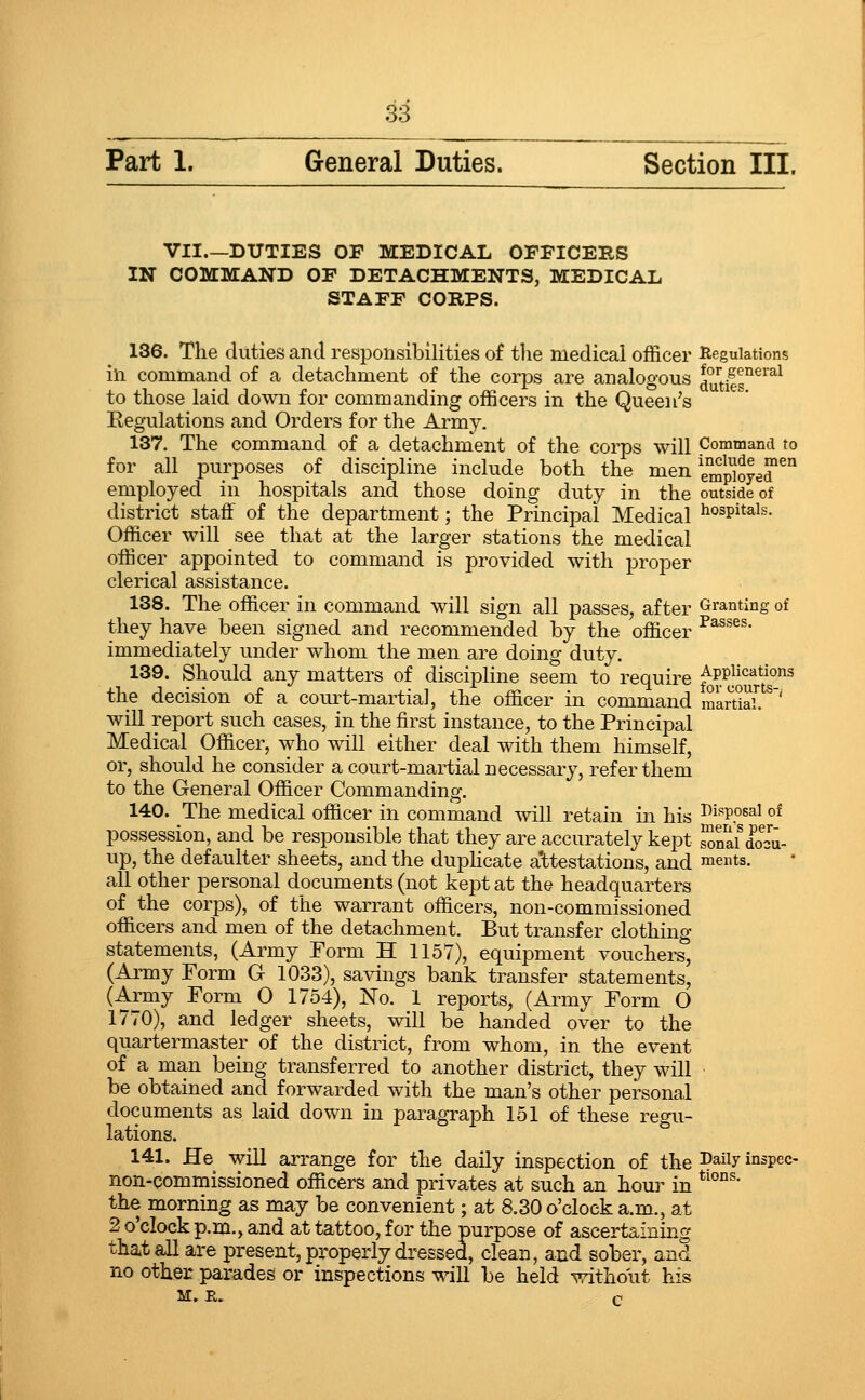 Part 1. General Duties. Section III. VII.—DUTIES OF MEDICAL OFFICERS IN COMMAND OF DETACHMENTS, MEDICAL STAFF CORPS. 136. The duties and responsibilities of the medical officer lieguiations in command of a detachment of the corps are analogous J'JJifs^^'^^^ to those laid down for commanding officers in the Queen's Eegulations and Orders for the Army. 137. The command of a detachment of the corps will Command to for all purposes of discipline include both the men emp^oye™^° employed in hospitals and those doing duty in the outside of district staff of the department; the Principal Medical hospitals. Officer will see that at the larger stations the medical officer appointed to command is provided with proper clerical assistance. 138. The officer in command will sign all passes, after Granting of they have been signed and recommended by the officer ^^^^^' immediately under whom the men are doing duty. 139. Should any matters of discipline seem to require ^??Jo^?^°'^^ the decision of a court-martial, the officer in command m&rSal '' will report such cases, in the first instance, to the Principal Medical Officer, who will either deal with them himself, or, should he consider a court-martial necessary, refer them to the General Officer Commanding. 140. The medical officer in command will retain in his Disposal of possession, and be responsible that they are accurately kept SnaiTcu- up, the defaulter sheets, and the dupHcate a'ttestations, and ments. all other personal documents (not kept at the headquarters of the corps), of the warrant officers, non-commissioned officers and men of the detachment. But transfer clothing statements, (Army Porm H 1157), equipment vouchers, (Army Form G 1033), savings bank transfer statements, (Army Form O 1754), No. 1 reports, (Army Form O 1770), and ledger sheets, will be handed over to the quartermaster of the district, from whom, in the event of a man being transferred to another district, they will be obtained and forwarded with the man's other personal documents as laid down in paragraph 151 of these regu- lations. 141. He will arrange for the daily inspection of the Daily inspec- non-commissioned officers and privates at such an hour in *^°°^' the morning as may be convenient; at 8.30 o'clock a.m., at 2 o'clock p.m., and at tattoo, for the purpose of ascertaining that all are present, properly dressed, clean, and sober, and no other parades or inspections will be held without his