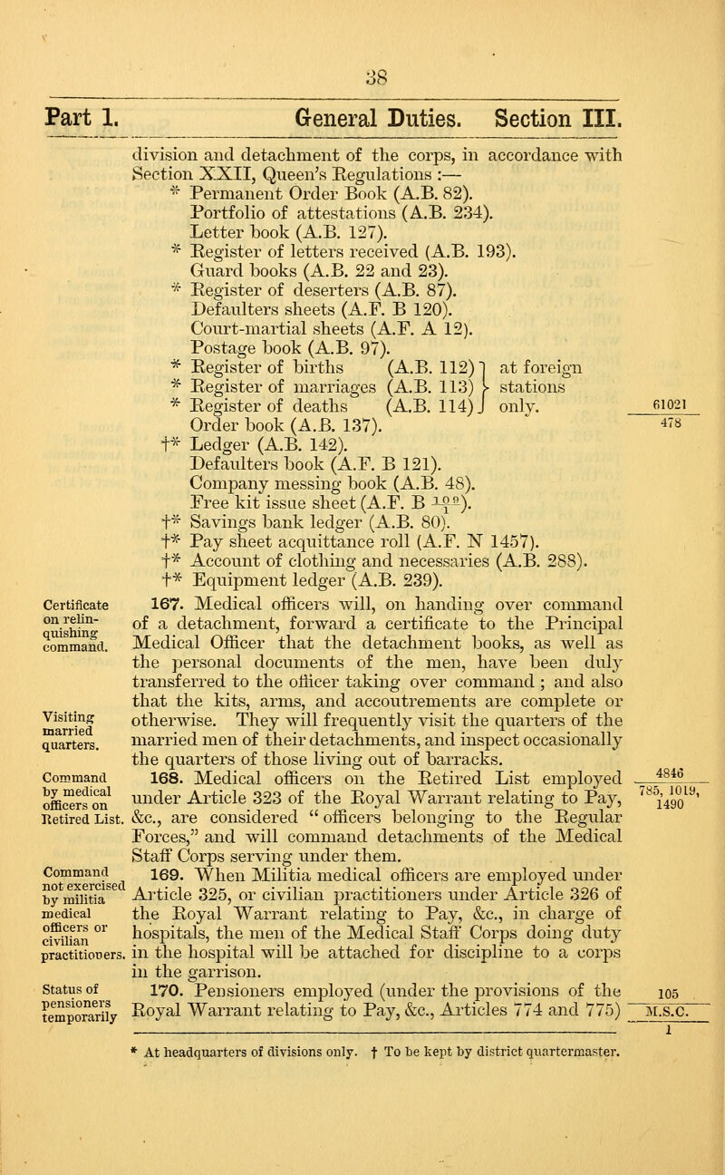 Part 1. General Duties. Section III. division and detachment of the corps, in accordance with Section XXII, Queen's Eegulations :— ''^ Permanent Order Book (A.B. 82). Portfolio of attestations (A.B. 234). Letter book (A.B. 127). ■^ Eegister of letters received (A.B. 193). Gnard books (A.B. 22 and 23). * Eegister of deserters (A.B. 87). Defaulters sheets (A.F. B 120). Court-martial sheets (A.r. A 12). Postage book (A.B. 97). ■^ Eegister of births (A.B. 112) j at foreign ■^ Eegister of marriages (A.B. 113) > stations * Eegister of deaths (A.B. 114) J only. Order book (A.B. 137). +* Ledger (A.B. 142). Defaulters book (A.F. B 121). Company messing book (A.B. 48). Free kit issae sheet (A.F. B ^^). t* Savings bank ledger (A.B. 80). t^- Pay sheet acquittance roll (A.F. N 1457). t* Account of clothing and necessaries (A.B. 288). Certificate on relin- quishing command. Visiting married quarters. Coirsmand by medical officers on Retired List. Command not exercised by militia medical officers or civilian practitiouers. Status of pensioners temporarily f^ Equipment ledger (A.B. 2i 167. Medical officers will, on handing over command of a detachment, forward a certificate to the Principal Medical Officer that the detachment books, as well as the personal documents of the men, have been duly transferred to the oliicer taking over command ; and also that the kits, arms, and accoutrements are complete or otherwise. They will frequently visit the quarters of the married men of their detachments, and inspect occasionally the quarters of those living out of barracks. 168. Medical officers on the Eetired List employed under Article 323 of the Eoyal Warrant relating to Pay, &c., are considered officers belonging to the Eegular Forces, and will command detachments of the Medical Staff Corps serving under them, 169. When Militia medical officers are employed under Article 325, or civilian practitioners under Article 326 of the Eoyal Warrant relating to Pay, &c., in charge of hospitals, the men of the Medical Staff* Corps doing duty in the hospital will be attached for discipline to a corps in the garrison. 170. Pensioners employed (under the provisions of the Eoyal Warrant relating to Pay, &c., Articles 774 and 775) * At headquarters of divisions only, t To be kept by district quartermaster. 478 4846 785, 1019, 1490 105 M.S.C.