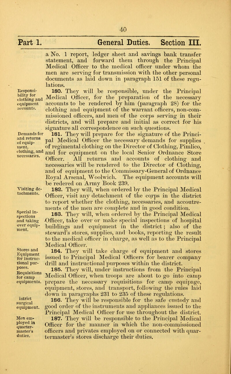 Part 1. General Duties. Section III. a No. 1 report, ledger sheet and savings bank transfer statement, and forward them through the Principal Medical Officer to the medical officer under whom the men are serving for transmission with the other personal documents as laid down in paragraph 151 of these regu- lations. 180. They will be responsible, under the Princij^al Medical Officer, for the preparation of the necessary accounts to be rendered by him (paragraph 28) for the clothing and equipment of the warrant othcers, non-com- missioned officers, and men of the corps serving in their districts, and will prepare and initial as correct for his signature all correspondence on such questions. 181. They will prepare for the signature of the Princi- pal Medical Officer the necessary demands for supplies of regimental clothing on the Director of Clothing, Pimlico, and for equipment on the local Senior Ordnance Store Officer. All returns and accounts of clothing and necessaries will be rendered to the Director of Clothing, and of equipment to the Commissary-General of Ordnance Eoyal Arsenal. Woolwich. The equipment accounts will be redered on Army Book 239. 182. They will, when ordered by the Principal Medical Officer, visit any detachment of the corps in the district to report whether the clothing, necessaries, and accoutre- ments of the men are complete and in good condition. 183. They will, wlien ordered by the Principal Medical •Officer, take over or make special inspections of hospital buildings and equipment in the district; also of the steward's stores, supplies, and books, reporting the result to the medical officer in charge, as well as to the Principal Medical Officer. 184. They v,all take charge of equipment and stores issued to Principal Medical Officers for bearer company drill and instructional purposes within the district. 185. They will, under instructions from the Principal Medical Officer, when troops are about to go into camp prepare the necessary requisitions for camp equi2:)age, equipment, stores, and transport, following the rules laid down in paragraphs 231 to 235 of these regulations. 186. They will be responsible for the safe custody and good order of the instruments and appliances issued to the Principal Medical Officer for use throughout the district. 187. They will be responsible to the Principal Medical Officer for the manner in which the non-commissioned officers and privates employed on or connected with quar- termaster's stores discharge their duties. Eesponsi- bility for clothing and equipment accounts. Demands for and returns of equip- ment. clothing, and necessaries. Visiting de- tachments. Special in- spections and taking over equip- ment. Stores and Equipment for instruc- tional pur- poses. Eequisitions for camp equipments. istrict surgical equipment. Men em- ployed in quarter- master's duties.