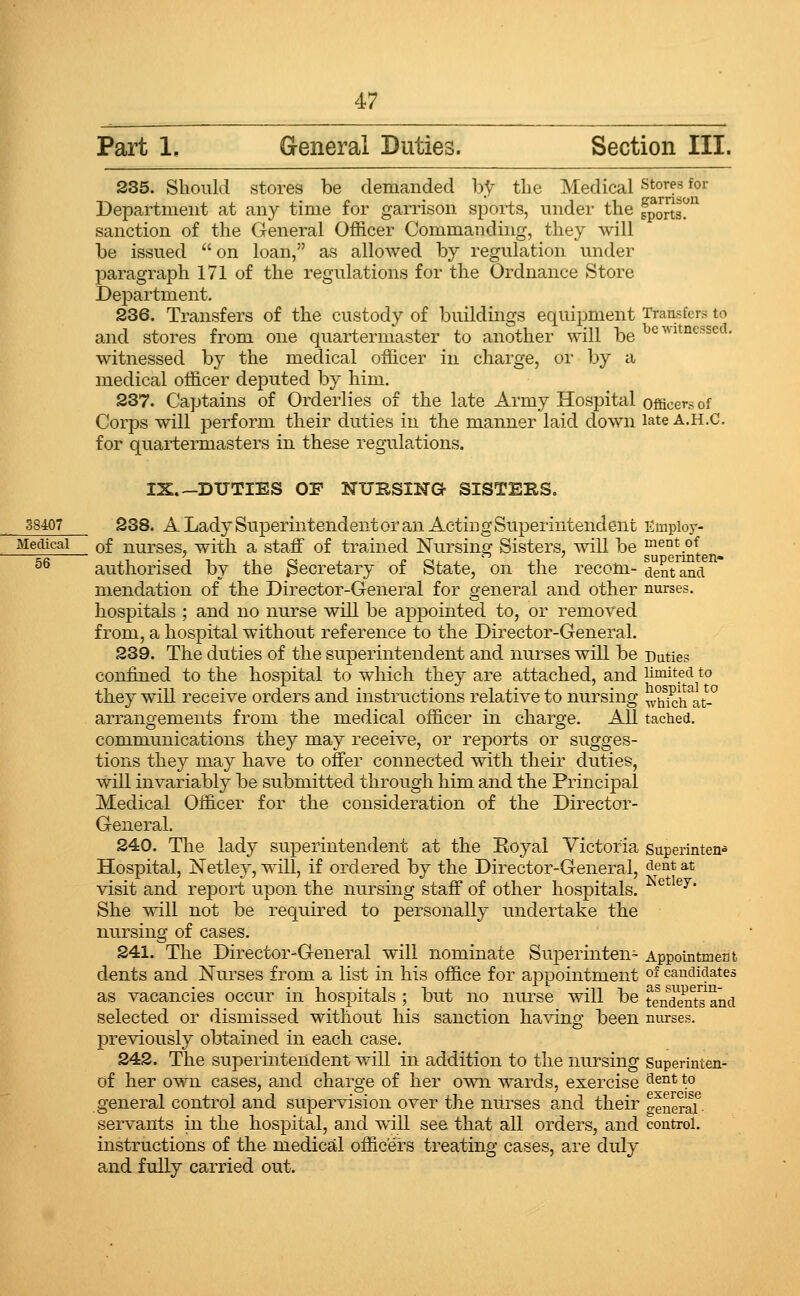 Part 1, General Duties. Section III. 235. Should stores be demanded b.t the Medical •'Stores for Department at any time for garrison sports, under the fpJJJs^^ sanction of the General Officer Commanding, they will be issued  on loan, as allowed by regulation under paragraph 171 of the regulations for the Ordnance Store Department, 236. Transfers of the custody of buildings equipment Transfers to and stores from one quartermaster to another will be ^^^'^^I'^'^cssca, witnessed by the medical officer in charge, or by a medical officer deputed by him. 237. Captains of Orderlies of the late Army Hospital officers of Corps will perform their duties in the manner laid down late a.h.C. for quartermasters in these regulations. IX.-DUTIES OF NURSING- SISTEKS. 38407 238. A Lady Superintendent or an Acting Superintendent Empioy- ^Jett^cai of nurses, with a staff of trained Nursing Sisters, will be ^ent of ^^ authorised by the Secretary of State, on the recom- dent^nci mendation of the Director-General for general and other nurses. hospitals ; and no nurse will be appointed to, or removed from, a hospital without reference to the Director-General. 239. The duties of the superintendent and nurses will be Duties confined to the hospital to which they are attached, and limited to they will receive orders and instructions relative to nui'sing ^hk;ti\t-° arrangements from the medical officer in charge. All tached. communications they may receive, or reports or sugges- tions they may have to offer connected with their duties, will invariably be submitted through him and the Principal Medical Officer for the consideration of the Director- General. 240. The lady superintendent at the Eoyal Victoria superintend Hospital, Netlej', will, if ordered by the Director-General, dent at visit and report upon the nursing staff of other hospitals. ^^ ^^' She will not be required to personally undertake the nursing of cases. 241. The Director-General will nominate Superinten- Appointment dents and Nurses from a list in his office for appointment °' candidates as vacancies occur in hospitals ; but no nurse will be tendentand selected or dismissed without his sanction having been nurses. previously obtained in each case. 242. The superintendent will in addition to the nursing Superinten- of her own cases, and charge of her own wards, exercise ^^°^ \° general control and supervision over the nurses and their ^eueraf servants in the hospital, and will see that all orders, and control, instructions of the medical officers treating cases, are duly and fully carried out.