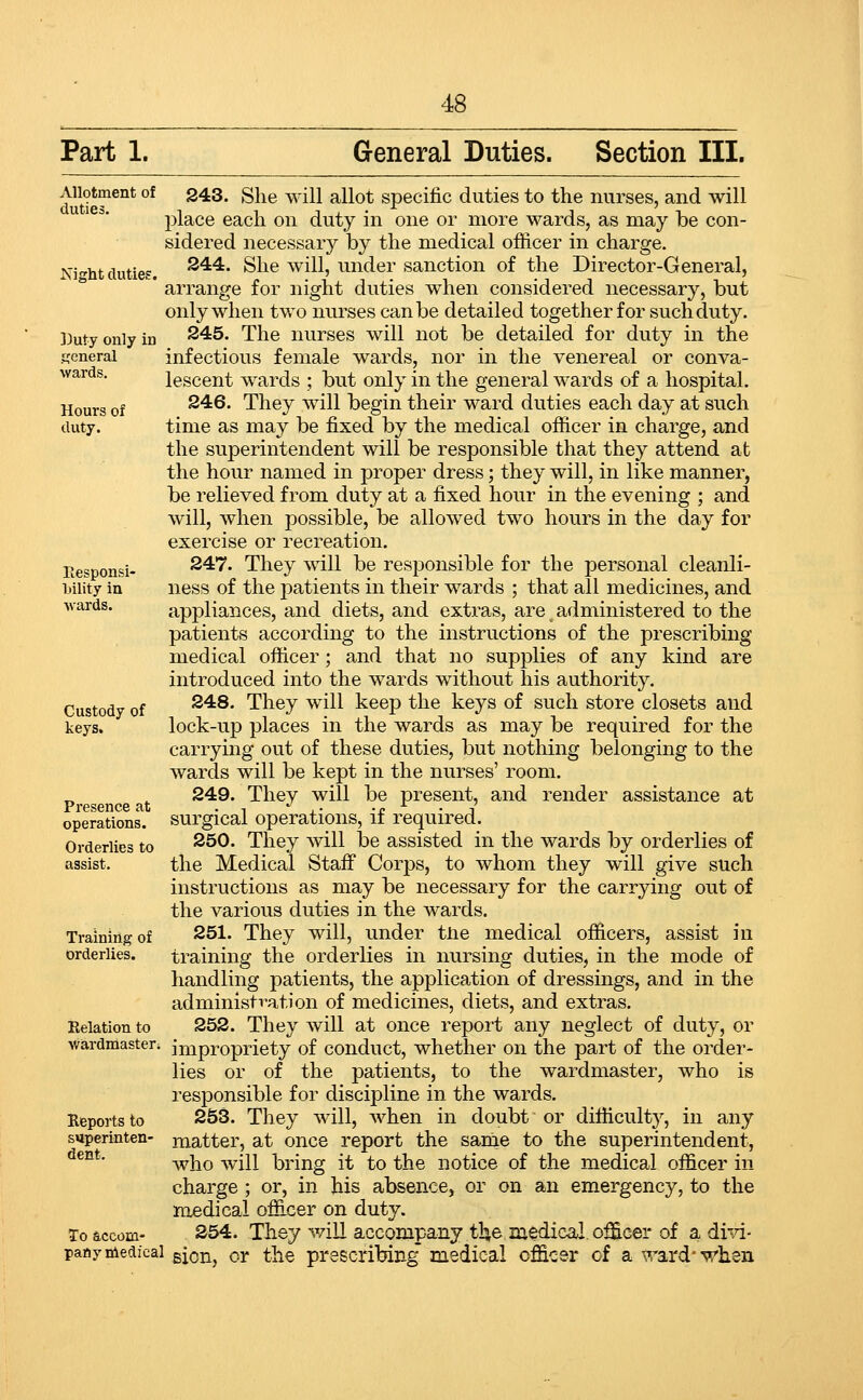 Part 1. General Duties. Section III. Allotment of duties. 243. She will allot specific duties to the nurses, and will jDlace each on duty in one or more wards, as may be con- sidered necessary by the medical officer in charge. S44. She will, under sanction of the Director-General, arrange for night duties when considered necessary, but only when two niu-ses can be detailed together for such duty. 245. The nurses will not be detailed for duty in the infectious female wards, nor in the venereal or conva- lescent wards ; but only in the general wards of a hospital. 246. They will begin their ward duties each day at such time as may be fixed by the medical officer in charge, and the superintendent will be responsible that they attend at the hour named in proper dress; they will, in like manner, be relieved from duty at a fixed hour in the evening ; and will, when possible, be allowed two hours in the day for exercise or recreation. 247. They will be responsible for the personal cleanli- ness of the patients in their wards ; that all medicines, and appliances, and diets, and extras, are administered to the patients according to the instructions of the prescribing medical officer ; and that no supplies of any kind are introduced into the wards without his authority. 248. They will keep the keys of such store closets and lock-up places in the wards as may be required for the carrying out of these duties, but nothing belonging to the wards will be kept in the nurses' room. 249. They will be present, and render assistance at surgical operations, if required. 250. They will be assisted in the wards by orderlies of the Medical Stafi Corps, to whom they will give such instructions as may be necessary for the carrying out of the various duties in the wards. 251. They will, under tne medical officers, assist in training the orderlies in nursing duties, in the mode of handling patients, the application of dressings, and in the administration of medicines, diets, and extras. 252. They will at once report any neglect of duty, or wardmaster; impropriety of conduct, whether on the part of the order- lies or of the patients, to the wardmaster, who is responsible for discipline in the wards. 253. They will, when in doubt or difficulty, in any matter, at once report the sanie to the superintendent, who will bring it to the notice of the medical officer in charge ; or, in his absence, or on an emergency, to the medical officer on duty. To accom- 254. They will accompany the medical, officer of a di-d- pany medical gjcn, or tile prescribing Diedical officer cf a ward-when Night duties. ])uty only in .tjcneral wards. Hours of duty. Eesponsi- liility in wards. Custody of keys. Presence at operations. Orderlies to assist. Training of orderlies. Relation to Reports to superinten dent.