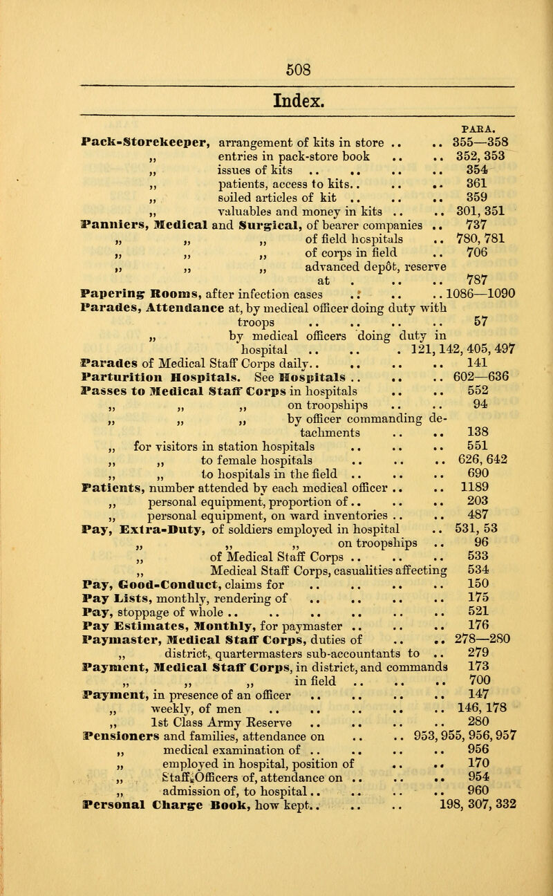 Index. PAEA. Pack-Storekeeper, arrangement of kits in store .. .. 355—358 entries in pack-store book .. .. 352, 353 issues of kits ,. ,. .. .. 354 patients, access to kits.. .. .. 361 soiled articles of kit .. .. .. 359 valuables and money in kits .. .. 301, 351 Panniers, Medical and Surgical, of bearer companies .. 737 „ „ „ of field hospitals .. 780,781 „ „ ,, of corps in field .. 706 „ „ „ advanced depdfc, reserve at 787 Papering Rooms, after infection cases .: .. .. 1086—1090 Parades, Attendance at, by medical officer doing duty witb troops .. .. .. .. 57 „ by medical officers doing duty in hospital 121,142,405,497 Parades of Medical Stafi Corps daily 141 Parturition Hospitals. See Slospitals 602—636 Passes to Medical Staff Corps in hospitals .. .. 552 „ „ „ on troopships .. .. 94 „ „ „ by officer commanding de- tachments .. .. 138 „ for visitors in station hospitals .. .. .. 551 „ ,, to female hospitals .. .. .. 626,642 „ „ to hospitals in the field .. .. .. 690 Patients, number attended by each medical officer .. .. 1189 ,, personal equipment, proportion of.. .. .. 203 „ personal equipment, on -ward inventories .. .. 487 Pay, !Ex1ra-Duty, of soldiers employed in hospital •. 531, 53 „ „ „ on troopships .. 96 of Medical Staff Corps 533 „ Medical Staff Corps, casualities affecting 534 Pay, Good-Conduct, claims for .. .. .. .. 150 Pay Liists, monthly, rendering of .. .. .. .. 175 Pay, stoppage of whole .. .. ., .. .. .. 521 Pay Estimates, Monthly, for paymaster .. .. .. 176 Paymaster, Medical Staff Corps, duties of ,. .. 278—280 „ district, quartermasters sub-accountants to .. 279 Payment, Medical Staff Corps, in district, and commands 173 infield 700 Payment, in presence of an officer .. .. .. .. 147 „ weekly, of men .. .. .. .. .. 146,178 ,, 1st Class Army Eeserve .. .. .. .. 280 Pensioners and families, attendance on .. .. 953,955, 956,957 „ medical examination of .. .. .. .. 956 „ employed in hospital, position of .. .. 170 „ &'taffjsOfficers of, attendance on .. .. .. 954 „ admission of, to hospital.. .. .. .. 960 Personal Charge Book, how kept.. .. .. 198,307,332