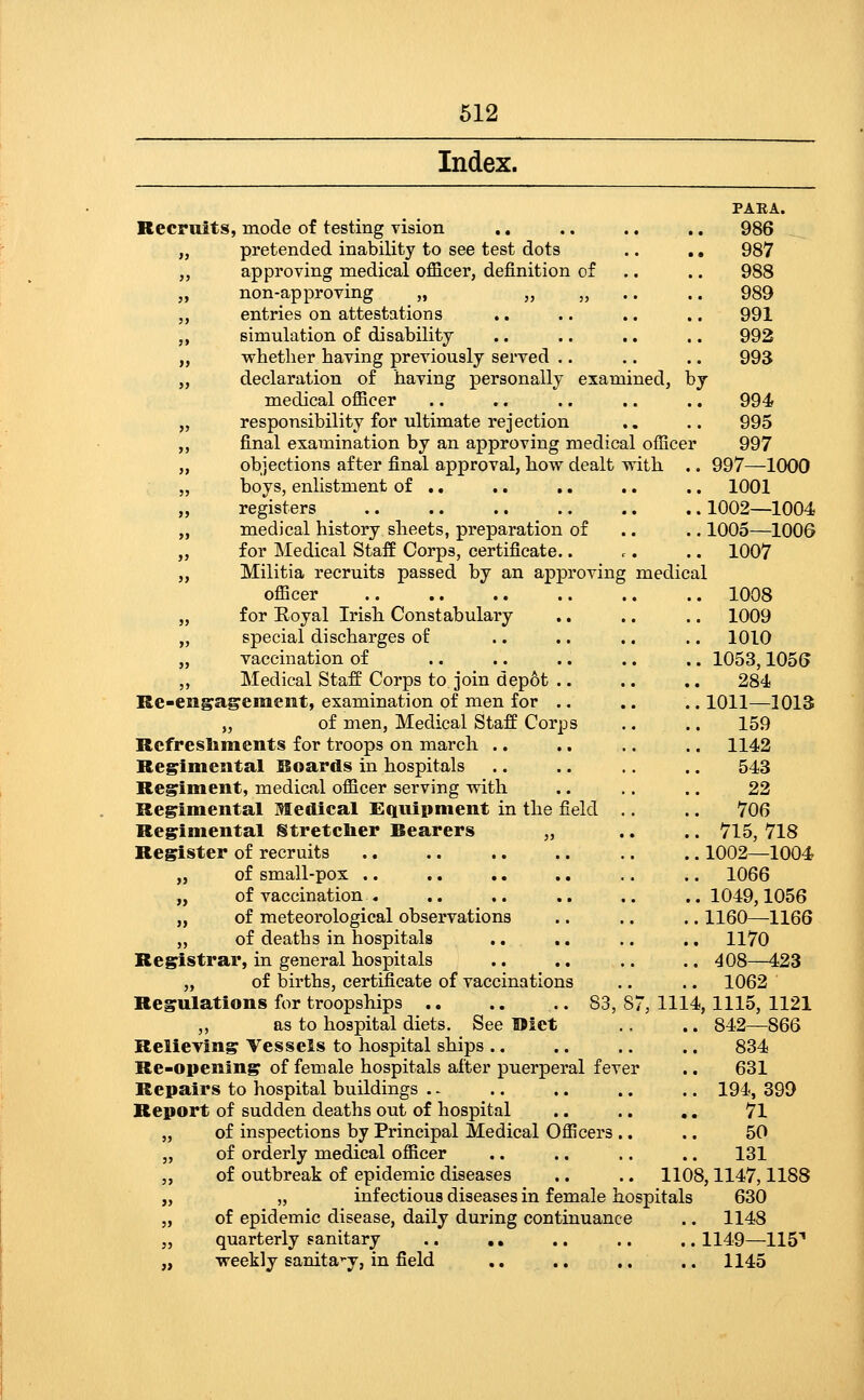 Index. PAEA. Recruits, mode of testing vision .. .. .. .. 986 „ pretended inability to see test dots .. ., 987 ,, approving medical officer, definition of .. .. 988 ,, non-approving „ „ „ .. .. 989 „ entries on attestations .. .. .. .. 991 ,, simulation of disability .. .. .. .. 992 „ M^hetlier having previously served .. .. .. 993 „ declaration of having personally examined, by medical officer .. .. .. .. .. 994 „ responsibility for ultimate rejection .. .. 995 ,, final examination by an approving medical officer 997 „ objections after final approval, how dealt with .. 997—1000 „ boys, enhstment of .. .. .. .. .. 1001 „ registers 1002—1004 „ medical history sheets, preparation of .. .. 1005—1006 „ for Medical Staff Corps, certificate.. r. .. 1007 „ Militia recruits passed by an approving medical officer 1008 „ for Royal Irish Constabulary .. .. .. 1009 „ special discharges of .. .. .. .. 1010 „ vaccination of .. .. .. .. .. 1053,1056 ,, Medical Staff Corps to join depot .. .. .. 284 Re-enga^ement, examination of men for .. .. .. 1011—1013 „ of men. Medical Staff Corps .. .. 159 Rcfresliments for troops on march .. ,. .. .. 1142 Regimental Boards in hospitals .. .. .. .. 543 Regiment, medical officer serving with .. .. .. 22 Regimental Medical Eiqviipment in the field .. .. 706 Regimental Stretclier Bearers „ .. .. 715, 718 Register of recruits 1002—1004 „ of small-pox .. .. .. .. .. .. 1066 „ of vaccination . .. .. .. .. ..1049,1056 „ of meteorological observations .. .. .. 1160—1166 „ of deaths in hospitals .. .. .. .. 1170 Registrar, in general hospitals .. .. .. .. 408—423 „ of births, certificate of vaccinations .. .. 1062 Regulations for troopships 83,87,1114,1115,1121 ,, as to hospital diets. See Uiet .. .. 842—866 Relieving Vessels to hospital ships .. .. .. .. 834 Re-opening of female hospitals after puerperal fever .. 631 Repairs to hospital buildings . - .. .. .. .. 194, 39D Report of sudden deaths out of hospital .. .. .. 71 „ of inspections by Principal Medical Officers .. .. 50 „ of orderly medical officer .. .. .. .. 131 ,, of outbreak of epidemic diseases .. .. 1108,1147,1188 „ „ infectious diseases in female hospitals 630 „ of epidemic disease, daily during continuance .. 1148 „ quarterly sanitary .. ,, .. .. ..1149—llS* „ weekly sanita-y, in field ., .. .. .. 1145