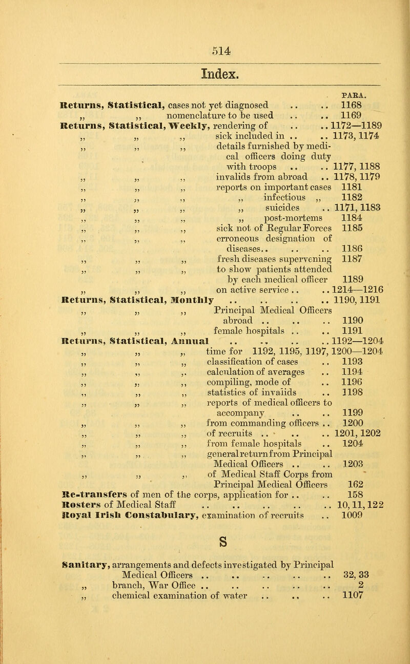 Index. PAEA. Returns, Statistical, cases not yet diagnosed .. ,. 1168 „ ,, nomenclature to be used .. .. 1169 Returns, Statistical, TVeekly, rendering of .. .. 1172—1189 „ „ „ sick included in .. .. 1173,1174 „ ,, ,, details furnished by medi- cal officers doing duty with troops .. .. 1177, 1188 „ „ ,, invalids from abroad .. 1178,1179 „ „ „ reports on important cases 1181 ,, „ ,, ,, infectious ,, 1182 „ „ ,, „ suicides .. 1171,1183 „ „ ,, „ post-mortems 1184 „ ,, ,, sick not of Eegular Forces 1185 „ 5, ,, erroneous designation of diseases.. .. .. 1186 ,, „ „ fresh diseases supervening 1187 „ „ „ to show patients attended by each medical officer 1189 „ ,, ,, on active service.. .. 1214—1216 Returns, Statistical, Monthly 1190,1191 ,, „ ,, Principal Medical Officers abroad 1190 „ „ ,, female hospitals .. .. 1191 Returns, Statistical, Annual 1192—1204 „ „ time for 1192, 1195, 1197,1200—1204 „ „ „ classification of cases .. 1193 „ „ ,. calculation of averages .. 1194 ,, „ ,, compihng, mode of .. 1196 ,, ,, „ statistics of invalids .. 1198 „ „ ,, reports of medical officers to accompany .. .. 1199 „ ,, ,, from commanding officers .. 1200 of recruits .. .. .. 1201,1202 „ „ ,, from female hospitals .. 1204 ,, „ ,, general return from Principal Medical Officers .. .. 1203 5, ., ,, of Medical Staff Corps from Principal Medical Officers 162 Re-transfers of men of the corps, aj)plication for .. .. 158 Rosters of Medical Staff 10,11,122 Royal Irish Constabulary, examination of recruits .. 1009 Sanitary, arrangements and defects investigated by Principal Medical Officers ' .. .. 32,33 „ branch, War Office .. .. .. .. .. 2 „ chemical examination of water .. ., .. 1107