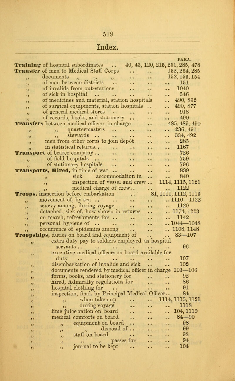 Index. PAEA. Training of liospital subordinates .. 40, 43, 120, 215,251, 285, 478 Transfer of men to Medical StafE Corps .. .. 152, 264, 285 ,, documents „ „ „ .. .. 152,153,154 „ of men between districts .. .. .. .. 151 ,, of inraKds from out-stations .. .. .. 1040 „ of sick in hospital .. .. .. .. ., 546 ,, of medicines and material, station hospitals .. 490, 892 ,, of sui-gical equipments, station hospitals .. .. 490, 877 „ of general medical stores .. .. .. .. 918 „ of records, books, and tUtionery ., ,. .. 490 Transfers between medical officers in charge .. 485,489, 490 „ ,, quartermasters .. .. .. .. 236,^91 „ „ stewards 334, 492 ,, men from other corps to join depot .. .. 285 „ in statistical returns.. .. . * .. .. 1167 Transport of bearer company .. .. .. .. .. 726 „ of field hospitals .. .. .. .. .. 759 „ of stationary hospitals .. .. .. .. 796 Transports, Hired, in time of war .. .. .. .. 83-9 „ sick accommodation in .. .. 840 „ inspection of Tes=!el and crew .. 1114,1115,1121 „ medical charge of crew.. ., .. 1122 Troops, inspection before embarkation .. 81,1111,1112, 1113 „ movement of, by sea .. .. .. .. .. 1110^1122 „ scurry among, during voyage .. .. .. 1120 „ detached, sick of, how shown in returns .. .. 1174,1223 „ on march, refreshments for .. .. .. .. 1142 „ personal hygiene of ., .. .. .. .. 1044—1048 „ occurrence of epidemics among .. .. .. 1108,1148 Troopships, dvities on board and equipment of .. .. 83—107 „ extra-duty pay to soldiers employed as hospital servants.. .. .. .. .. .. 96 ,, executive medical officers on board available for duty 107 „ disembarkation of invalids and sick .. ,. 102 ,, documents rendered by medical officer in charge 103—106 „ forms, books, and stationery for .. .. 92 ,, hired, Admiralty regulations for .. .. 86 „ hospital clothing for .. .. .. .. 91 „ inspection, final, by Principal Medical Officer.. 84 „ „ when taken up .. .. 1114,1115,1121 „ ,, during voyage , * .. ,. 1118 ,, lime juice ration on board .. .. .. 104,1119 5, medical comforts on board .. .. .. 84—90 „ „ equipment on board .. .. .. 98 „ „ ,, disposal of .. .. .. 99 „ ,, staff on board .. .. .. 93 „ „ „ passes for .. .. 94 „ „ journal to be kept .. .. .. 104