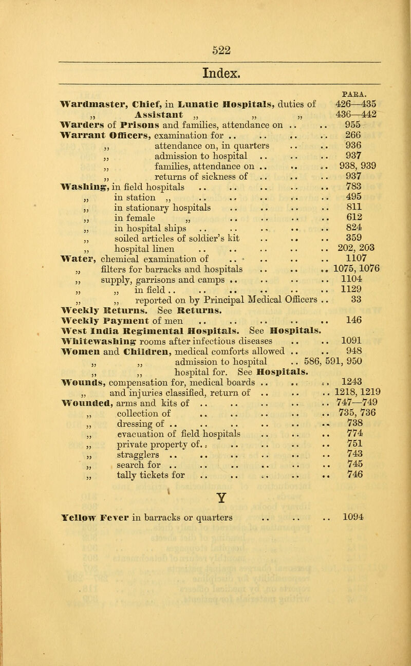 Index. Wardmaster, Chief, in Liunatic Hospitals, duties of „ Assistant „ „ „ Warders of Prisons and families, attendance on .. Warrant Officers, examination for .. attendance on, in quarter admission to hospital families, attendance on returns of sickness of Washing, in field hospitals in station ,, in stationary hospitals in female „ in hospital ships soiled articles of soldier's kit hospital linen Water, chemical examination of .. - „ filters for barracks and hospitals „ supply, garrisons and camps .. „ „ in field .. „ „ reported on by Principal Medical Officers Weekly Returns. See Returns. Weekly Payment of men West India Regimental Hospitals. See Hospitals. Wliitewasliing rooms after infectious diseases Women and Cbildren, medical comforts allowed .. „ „ admission to hospital .. 586, „ ,, hospital for. See Hospitals. Wounds, compensation for, medical boards .. . < and injuries classified, return of .. Wou ided, arms and kits of collection of dressing of .. evacuation of field hospitals private property of., stragglers .. search for .. tally tickets for PAEA. 426—435 436—442 955 266 936 937 938, 939 937 783 495 811 612 824 359 202, 203 1107 1075,1076 1104 1129 33 146 1091 948 591, 950 . 1243 . 1218,1219 . 747—749 . 735,736 . 738 . 774 . 751 743 745 746 Yellow Fever in barracks or quarte 1094