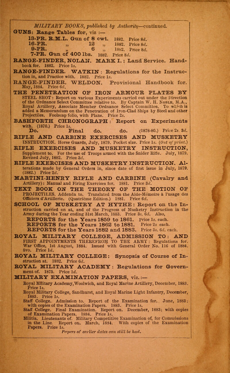 MILITARY BOOKS, published by Authority—Qouimxiedi. GUNS: Bang-e Tables for, viz :— 13-PR. R.M.L. Gun of 8 cwt. 1882. Price M. 16-PE. „ 12 „ 1882. Price 8t«. 9-PIl. „ 6 ., I8b2. Price 8d. 7-PR. Gun of 400 lbs. i882. Price %d. RANGE-FINDER, NOLAN. MARK I.: Land Service. Hand- book for. 1882, Price is. RANGE-EINDER, WATKIN : Regulations for tbe Instruc- tion in, and Practice with. 1882. Price Is. RANGE-FINDER, WELDON. Provisional Handbook for. May, 1884. Price 6c7. THE PENETRATION OF IRON ARMOUR PLATES BY STEEL SHOT : Report on various Experiments carried out under the Direction of the Ordnance Select Committee relative to. By Captain W. H. Koble, M.A., Roya) Artillery, Associate Member Ordnance Select Committee, To wh-'-^h is added a Memorandum on the Penetration of Iron-Clad Ships by Steel and other Projectiles, Foolscap folio, with Plan8. Price 2s, BASHFORTH CHRONOGRAPH: Report on Experiments with. (1870,) Price Is. Do. Final do. do. (1878-80.) Price 2s. 3cZ, RIFLE AND CARBINE EXERCISES AND MUSKETRY INSTRUCTION, Horse Guards, July, 1879. Pocket size. Price Is. {Out of print.) RIFLE EXERCISES AND MUSKETRY INSTRUCTION, Supplement to. For the use of Troops armed with the Snider Rifle. July, 1879, Revised July, 1882. Price 3d. RIFLE EXERCISES AND MUSKETRYINSTRUCTION. Al- terations made by General Orders in, since date of first issue in July, 1879. (1882.) Price 2d. MARTINI-HENRY RIFLE AND CARBINE (Cavalry and Artillery): Manual and Firing Exercises for. 1881. Price 3cL TEXT BOOK ON THE THEORY OF THE MOTION OF PROJECTILES. Addenda to. Translated from the Aide-Memoii-e k I'usage des Officiers d'Artillerie. (Quatrieme Edition.) 1881. Price 6d. SCHOOL OF MUSKETRY AT HYTHE : Report on tbe In- struction carried on at, and of the Progress of Musketry Instruction in the Army during the Year ending 31st March, 1883. Price 3^. 6d. Also, REPORTS for the Years 1859 to 1861. Price Is. each. REPORTS for tbe Years 1862 to 1881. Price 2s each. REPORTS for tbe Years 188S and 1883. Price 3s. 6d. each. ROYAL MILITARY COLLEGE, ADMISSION TO: AND FIRST APPOINTMENTS THEREFROM TO THE ARMY : Regulations for. War Office, 1st August, 1884. Issued with General Order No. 116 of 1884. 8vo, Price Id, ROYAL MILITARY COLLEGE: Synopsis of Course of In- struction at. 1882, Price 6d. ROYAL MILITARY ACADEMY: Regulations for Govern- ment of. 1875. Price Id. MILITARY EXAMINATION PAPERS, viz. :— Royal Military Academy,Woolwich, and Royal Marine Artillery, December, 1883. Price Is. Royal Military College, Sandhurst, and Royal Marine Light Infantry, December, 1883. Price Is, Staff College. Admission to. Report of the Examination for, Jime, 1883; with copies of tbe Examination Papers. 1883. Price Is. Staff College. Final Examination. Report on. December, 1883; with copies of Examination Papers, 1884. Price Is, Militia. Lieutenants of. Military Competitive Examination of, for Commissions in the Line. Report on, March, 18S4. With copies of the Examination Papers. Price Is. Pnpers of earlier dates com still be had.