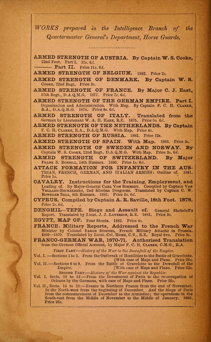 Quartei^master GeneraVs Department^ Horse Guards. By Captain W. S. Cooke, ARMED STRENGrTH OE AUSTRIA. 22nd Foot. Part I. 10s. Qd. Part II. Price lis. Gd. ARMED STRENGTH OF BELGIUM. 1882. Price 2s. OF DENMARK. By Captain W. By Major C. J. East, ARMED STRENGTH Cooke, 22nd Regt. Price 3s. ARMED STRENGTH OF FRANCE. 57th Regt., D.A.Q.M.G. 1877. Price 7s. Gd. ARMED STRENGTH OF THE GERMAN EMPIRE. Part I. Organization and Administration. With Map. By Captain F. C. H. Clarke, R.A., D.A.Q.M.G. 1876. Price 8s. Qd. ARMED STRENGTH OF ITALY. Translated from the German by Lieutenant W. A. H. Hare, R.E. 1875. Price 5s. Qd. ARMED STRENGTH OF THE NETHERLANDS. By Captain F. C. H. Clarke, R.A., D.A.Q.M.G. With Map. Price 4s. ARMED STRENGTH OF RUSSIA. 1882. Price 12s. ARMED STRENGTH OF SPAIN. Witli Map. 1883. Price 3s. ARMED STRENGTH OF SWEDEN AND NORWAY. By Captain W. S. Cooke, 22nd Regt., D.A.Q.M.G. With Map. Price 3s. 6rf. ARMED STRENGTH OF SWITZERLAND. By Major Frank S. Russell, 14th Hussars. 1880. Price Is. 6c?. ATTACK FORMATION FOR INFANTRY IN THE AUS- TRIAN, FRENCH, GERJVIAN, AND ITALIAN ARMIES: Outline of. 1881. Price Is. CAVALRY. Instructions for the Training, Employment, and Leading of. By Major-General Carl Von Schmidt. Compiled by Captain Von Yollarb-Bockelberg, 2nd SUesian Dragoons. Translated by Captain C. W. EowDLER Bell, 8th Hussars. 1881. Price 3s. Qd. CYPRUS. Compiled by Captain A. R. Saville, 18th Foot. 1878, Price 2s. Qd. , , DENGHIL—TEPE. Siegre and Assault of. General SkobelefTs Report. Translated by Lieut. J. J. Leverson, R.E. 18S1. Price 3s. EGYPT, MAP OF. Four Sheets. 1882. Price 4s. FRANCE: Military Reports, Addressed to the French War Minister by Colonel Baron Stoffel, French Military Attache in Prussia. 1866—1870. Translated by Lieut.-Col. Home, C.B., R.E. Royal 8vo. Price 8s. FRANCO-GERMAN WAR, 1870-71. Authorised Translation from the Gennan Official Account, by Major F. C. H. Clarke, C.M.G., R.A. First Part :—History of the War to the Downfall of the Empire. Vol. I.:—Sections 1 to 5. From the Outbreak of Hostihties to the Battle of Gravelotte. [With case of Maps and Plans. Price 26s. Vol. II.:—Sections 6 to 9. From the Battle of Gravelotte to the Downfall of the Empire. [With case of Maps and Plans. Price 22s. Second Part:—History of the War against the Republic. Vol. I. Sects. 10 to 13:—From the Investment of Paris to the re-occupation of Orleans by the Germans, with case of Maps and Plans. Price 26s. Vol. II., Sects. 14 to 18:—Events in Northern France from the end of November. In the North-west from the beginning of December. And the Siege of Paris from the commencement of December to the Armistice; the operations in the South-east from the Middle of November to the Middle of January. 1883. Price 26s.