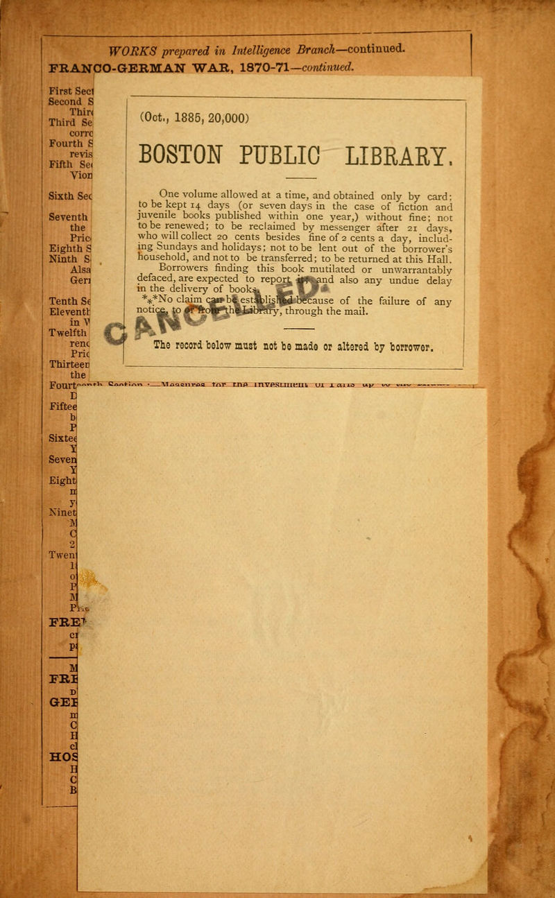 WORKS prepared in Intelligence 5rancA—continued. FRANCO-GERMAN WAR, ISl0-11—continued. corrc Fourth S revis Fifth Se( Vion Sixth Sec (Oct., 1885, 20,000) BOSTON PUBLIC LIBRARY. One volume allowed at a time, and obtained only by card; to be kept 14 days (or seven days in the case of fiction and juvenile books published within one year,) without fine; not to be renewed; to be reclaimed by messenger after 21 daj^s, who will collect 20 cents besides fine of 2 cents a day, includ- ing Sundays and holidays; not to be lent out of the borrower's household, and not to be transferred; to be returned at this Hall. Borrowers finding this book mutilated or unwarrantably defaced, are expected to repo^ jiWtend also any undue delay m the delivery of book^ ^^ wM'^-  fe*No claim c^b%est%ljg^tWfause of the failure of any notice, to ^Plkw^hlJaWSty, through the mail. r-^iNo claim Qai»b^ The record below must not be made or altered by borrower. t