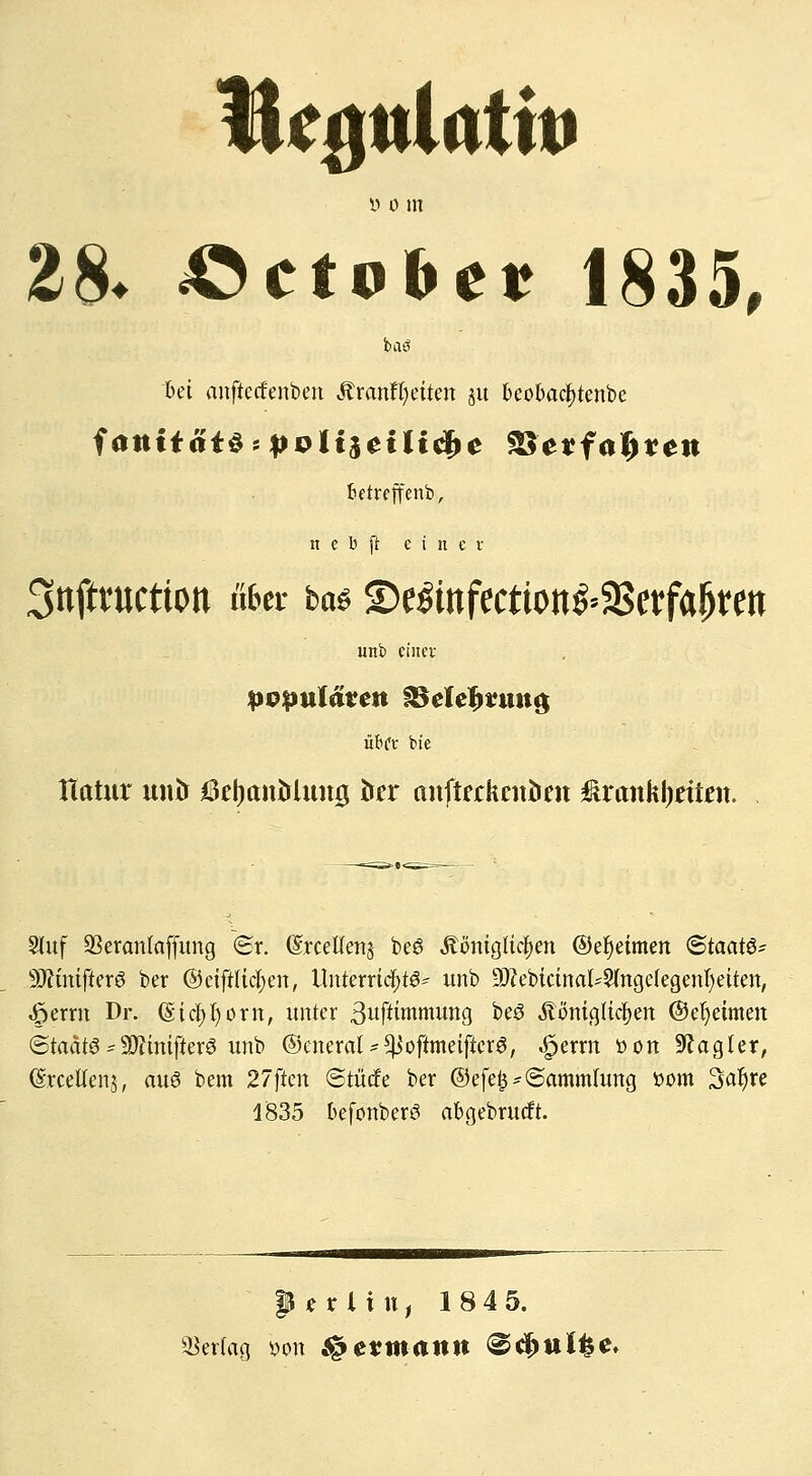 Be^itlutin y o in 28. »ctobe* 1835, 6ei anftetfenben Mxantljdkn 51t beobacfytenbe fietreffenb, n e b ft einer 3nfti'uction übet ta$ ©e&nfection&SBerfaJjren unb einer populären §Belef>run$ übet bie Htttur untr tfefyanMung te anftfckntöat ßranhfyttien. Stuf 93eranlaffung <Sr. (SrceKens be6 königlichen ©efyeimen «Staate SftmifterS ber ©eififtcfyen, Unterrichte unb 9J?ebicinal'2(ngefegenI)eiten, 4perm Dr. (Sichern, unter 3uftünnumg beö Äönigtidjen @ei)eimen ©tadte -50?intftere unb ©cneral-^oftmetfierS, «£>erm üon Magier, (SrceUenj, aw3 bem 27ften (Stütfe ber @efe£-(Sammlung ttom 3al)re 1835 befonberö abgebrueft. 9 e r l i u, 18 4 5. Vertag bott Hermann @d)ttlfce.