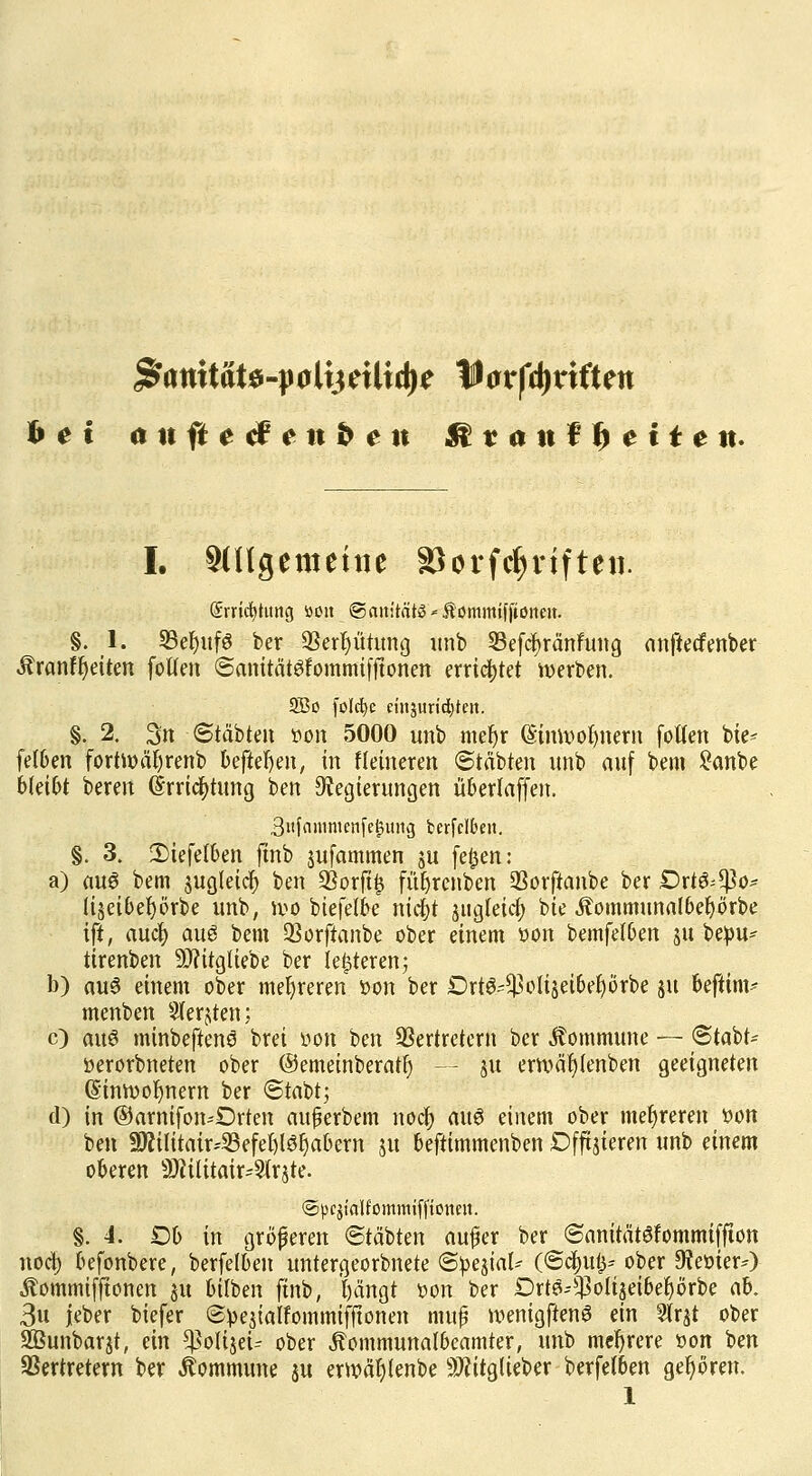 hei anftetfenben &vantf)eiten. I. ungemeine »orfc^rtften. Srrici^titng tton ©auitätö * Äommif (tonen. §. 1. 23eljuf6 ber Vergütung unb Vefcfyränfung anftecfenber Äranffyeiten fotten ©anitätöfommifftonen errietet werben. 5Bo folc^e cinjuridjteii. §. 2. 3n ©täbten *>on 5000 unb mefjr (Sinrooljnern fotlen bie- fetben fortroäfyrenb befielen, in Heineren ©täbten unb auf bem £anbe bkibt bereit (irricfytung ben Regierungen übertaffen. 3nfmnmenfej3img berfclbeit. §. 3. 2)iefelben ftnb jufammen ju fe£en: a) au6 bem $ug(eicf) ben SSorft^ füfjrenben Vorftanbe ber £>rt6;*ßo* (iseibefyörbe unb, n>o biefelbe nidE>t jugletcfy bie Äommunalbeljörbe ift, aucb auö bem SBorftanbe ober einem oon bemfetben ju bepu- tirenben -DJcitgliebe ber leereren; b) au3 einem ober mehreren oon ber DrtS-$oliseibefyörbe ju beftim* menben 2fer$ten; c) aus minbeftenö brei üon ben Vertretern ber Commune — ©tabt- üerorbneten ober ©emeinberatfy — ju ettväl)(enben geeigneten (Sinrooljnem ber ©tabt; d) in ©arnifon-'Drten aujjerbem nocb au6 einem ober mehreren üon ben 3Äilitair*33efeljl$§abern ju beftimmenben Dfftjieren unb einem oberen 9ftititair-2(r$te. ©pqtalfommiffionen. §.4. Ob in größeren ©täbten au£er ber ©anitätöfommiffton noct) befonbere, berfeibeu untergeorbnete ©oejial- (©cfyut^- ober Dteoier*) Äommifftonen ju bilben ftnb, l)ängt oon ber Drt^oliseibeljörbe nb. 3u jeber biefer ©>>e$ialfommifftonen mufj ivenigftenS ein Wx&t ober SBunbarjt, ein ^oHjeü ober Äommunatbcamter, unb mehrere oon ben Vertretern ber Commune ju erroäljtenbe Sftitglieber berfelben gehören.