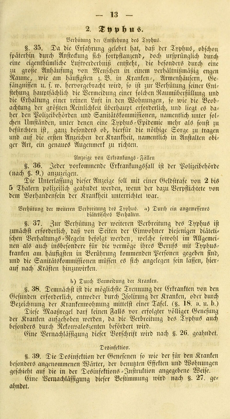 2. $ p p J> ti §. äSevfyutintg fccr (Snifretymtg bcö Stylus. §. 35. S)a bie (Srfatjruug gelehrt l)at, baß ber Stylus, obfcfyon fpäterf)m burcl; Sfnftecfung ftcb fortyflanjenb, bod; xtrfprün^Iicl> burcl) eilte eigentfämftcfye Suftoerberbnii entfiel)*, bie befonberö burcl; eine ju grope Slnljaufung »on 9)?eufcl)cn in einem ö^r|äftntfmä|(g engen Fannie, Jüie am t)äuftgftcn 3. SB. in Traufen-, 3(rment)äitfern, (Se= fängniffen u. f. w. |eröorgebrac|t wirb, fo ift 311t* SBerijütung feiner (Int* ftel)ung r)auptfacl)licl) bie Vermeibung einer folgen DiaumübcrfüiTung nnb bie (§rl)altung einer reinen Sufi in t>en äBoljmtngcn, fo nue bie 23eob- acfytung ber größten 9Jeinlici)feit überhaupt erforberlicfj, nnb liegt eä ba~ f)er ben ^olijeibef) erben nnb ©anitätöfommiffionen, namentlich unter fol- gen Umflänben, unter benen eine ^i;^>t)ttö-(Spibemtc mel)r al3 fonft 51t befürchten ift, ganj befonberö ob, fjtcrfür bie nötl)ige ©orge ju tragen nnb auf bie erften Slnjeictyen ber Jvranf£>ett, namentlich in 2(uftatten obi- ger ?(rt, ein genaue^ Sfugenmerf ju richten. Sinjcigc »on GEffrättrüttgl = gälten §. 36. 3eber »orfommenbe (Srfranfungöfalt ift ber ^oliseibel)örbe (naef) §. 9.) anzeigen. 3)ie Ünterfaffung biefer 9fn$eige folt mit einer ©elbftrafe oon 2 bi$ 5 Jätern polijeiticr; geafjnbet werben, wenn ber baju Verpflichtete oon bem Vorr)anbenfein ber Äranftjeit unterrichtet war. 33erl;ütitng ber weiteren SScrbvcititng beS 2#j>i;ii$. a) Ditrd) ein cingemeffeneö biätcrifdjcS Söcr^altcH. §. 37. ßuv Vergütung ber weiteren Verbreitung beö StwfyuS ift junäcfjft erforberlicf), baf oon Seiten ber (Sinwofyner biejenigen btätetü fcfyen Vcrl)a(tungö-begeht befolgt werben, wetefe fowol)l im Stffgemei- nen alö auci) inSbefonbere für t>k öermöge ifftfi SentfS mit Sfyplju^ franfen am bjäuftgften in 23erül)rung Fommenben fßerfonen gegeben ftnb, unb bie (Sanitätöfommifftonen muffen c6 ftcf> angelegen fein laufen, hier- auf naefy Gräften tjinjuwirfen. b) Duvdj SSermetbung ber JS'ra.nlen. §. 38. 3)emnäcf)ft ift bie mögliche Trennung ber (Srfranften oon ben ©efunben erforberlicb, entWeber buref) 3folirung ber Traufen, ober burcl) SBejeicfynung ber Äranfenwof)nung mittelft einer £afcf. (§. 18. a. u. b.) 3)iefe Maßregel barf feinen %ail& oor erfolgter völliger ©enefung ber Äranfen aufgehoben werben, ba bie Verbreitung beä p0$xt aucJ) befonberö burcl; 9?eiotwale3,$enten beförbert wirb. ©ine Vernacf)läfftgung biefer Vorfcfjrift wirb naejj §. 26. geafynbet. IDeginfcftioit. §. 39. 3)te 2)e8infeftion ber ©enefenen fo wie ber für ben Äranfen befonberS angenommenen Sßärter, ber benutzten (Sffeften unb 3Öoi)nungen gefcf)ief)t auf'bie in ber 2)eöinfeFtionö-3nftruftion angegebene SBeife. (Sine äJernac^läfjigung biefer Sefttmmung wirb naef; §. 27. ge* a^nbet.