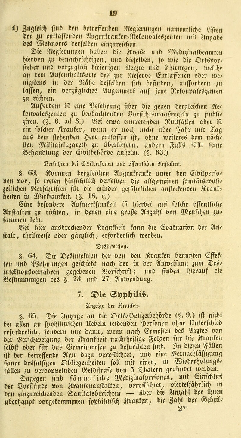 4) 3ugleid> fttö be,t ^etreffenben SWegtcrunge« namentliche Giften ber $u entraffenbeit ?lugeufranfen*3<ceFonüale%niren mit Angabe beö 2ßof)nortö berfelbeu einzureichen. Sie Ütegierungeu fyaben bfe Äretö* uitb SWebinnalbeamten fyierüon $u benachrichtigen, unb biefelben, fo wie bie Örhlöor* fieser unb »orsüglid) biejem'geu Siebte unb @()irurgen, welche an bem Slufentbaltöorte be£ $ur 9?efer»e Ghttfajfenen ober we* nigftenö in ber 9?abe beffelben fiel) beftnben, aufforberu ju laffen, ein üor$üglicf)e6 SJugenmerf auf jene Dtefouüafeöjenten ju richten. Slußerbem ift eine 23elef)rung über bie gegen bergteicqen Die* Fonüale^enten ju beobad)tenben $orf7d)t$maa#regeln ju pubü* jiren. (§. 6. ad 3.) S3ei ettva eintretenben Dtücrfällen aber ift tin fötaler $ranfer, wenn er nod) nicfyt über %ai)v unb £ag auö beut tfefyenben Jpeer entraffen tfi:, ohne weitereö bem näd)* flen ÜMitairla$aretI) ju überliefern, anbern gallo faßt feine 23el)anblung ber @im'lbef)5rbe anfyeim. (§. 63.) SOerfafjrcn bei @i»ü|>crfonen unb öffentlichen 2(nftattcn. §. 63. kommen bergleidjen Slugenfranfe unter ben @iüil»erfo* nen »or, fo treten fyinfTcfytlicf) berfelben \)k allgemeinen fanitätö*pott* $eilict)en SSorfcfyrifteu für i>k minber gefährlichen anftetfenben $ranfv t)tüw i« Üßirffamfeit. (§. 18. c.) @ine befonbere Slufmerffamfeit ift hierbei auf fofcqe öffentliche Slnftalten $u richten, in benen eine große 5ln$af)l »on üftenfcfyen gu* fammen lebt. S3ei tjter auöbrecfjenber Äranffyeit fann bk (^oafuation ber 5ln* fialt, ttyiimifz ober gänjlicf), erforberlicf) werben. SDeStttfeftiott. §. 64. Sie De&nfeftion ber üon ben Äranfen benu£ten @ffef* ten unb SÖBolmungen gefd)ief)t nacf) ber in ber Slnweifung $um && tnfeftionöüerfabren gegebenen $orfcf)rift; unb ftnben hierauf bit 33ef*immungen be$ §. 23. unb 27. Sinwenbung. 7. &te ®qpbiU$* Stngeiöe bcv Äranfen. §. 65. Die Slnjeige an bie £)rt^$oli$eibef)örbe (§. 9.) tft nicfjt bei allen an fnpf)ilitifd)en Uebeln leibenben «Perfonen cfyne Unterfcfjieb erforberlid), fonbern nur bann, wenn nacf) (Srmeffen be$ Slrjteö üon ber S3erfct)weigung ber Ärantyeit nachteilige golgen für bie Äranfen felbft ober für ba$ ©emeinwefen ju befürchten fmb. 3n biefen Ratten tfl ber betreffenbe 2lr$t ba^u üerüfTicf)tct, unb eine SSernacfjläffTgung feiner beöfalfigen Obliegenheiten fott mit einer, in SCöieberfjolungö* fällen $u üerboüüelnben ©elbftrafe üon 5 £balern gealjubet werben. Dagegen fmb fämmtlirfje SOcebisinalperfonen, mit @tnfd)lug ber aSorftanbe üon ÄranfenanfMten, üerüflicntet, üierteliäfyrlicf) tu ben einsureidjenben ©anität$6erici)ten — über t>k 3lnsaf)l ber innen überhaupt üorgefommeneu fü»l)ilitifcf) Äranfen, ^k Saty ber mfciU 2*