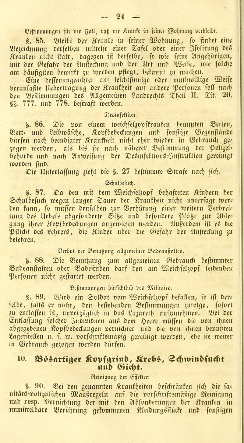 SBejrimmmigett für ben %aU, baj? bcv £r<w?e in fetner SSofymtttg öerbleibr. §. 85. 23feibt ber taufe in fetner 2öof)nung, fo ftnbet eine 23ejeid)nung berfelben mitttlfk einer £afef ober einer Sfolirung beS Traufen nicfyt ftatt, bagegen ijt berfelbe, fo roie feine Angehörigen, mit ber ©efafyr ber Anftetfung nnb ber Art nnb $Qtife, roie felcfyc am fyäuftgften bewirft jn roerben pflegt, befannt ju machen» Gmie beffennngeacfjtet auf leicfytftnuige ober mutbroillige 2öeife oeranfa$te Uebertragung ber Äranf^eit auf anbere ^erfoneu fofl nad> ben SBeftimmungen be6 Allgemeinen £anbred)tS £beil II. £it. 20. §§. 777. unb 778. betraft roerben. £)e3hifeftißii. §. 86. Sie oon einem roeicfyfeljopffranfen benu^ten Letten, $BttU nnb ?eibroäfd)e, $opfbebecfungen unb fonjlige ©egenftänbe burfen nadh, beenbigter Äranffyeit nid)t eher roieber in ©ebraud) ge? Sogen roerben t aU bis fte nacr) näherer SBejtimmung ber ^oli^et'* bebörbe nnb nad) Anroeifung ber Se&nfeftion^Snftrut'tion gereinigt warben ffnb. Sie Unterlaffung jiefyt bk §. 27 beftimmte ©träfe nact) fict), @ct)itlbefudt). §. 87. Sa ben mit bem Sßeirfjfefjo^f behafteten Äinbern ber ©djulbefurf) roegen langer Sauer ber ^ranffyeit nidht unterfagt roer* ben famt, fo muffen benfelben jur 33erf)ütung einer roeitern ^erbrei* tung beö Uebelö abgefonberte ©i$e unb befonbere $)fä|3e jur Able* gung ir>rer ^opfbebecfungen angeroiefen roerben. Außerbem ift e£ bie 5>fltct)t beS ?ef)rer$, bie Äinber über bk ©efafyr ber Auflegung ju belehren. SSevbct ber 23enut5mtg allgemeiner SkbeanfMten. §. 88. Sie 23enu|5ung sunt allgemeinen ©ebraud) bejtimmter 23abeanftaften ober SSabeftuben barf ben am SBetchfeljopf leibenben sperfouen nirtjt geftattet roerben. 23eftimmungen r;tiiftd)tltcr; be3 löWitairs. §. 89. SBirb ein ©olbat oom SBetc^fef^p^f befallen, fo ijt ber* felbe, falls er nirf)t, ben bejtehenben Qkftimmungen sufolge, fofort ^u entfajfeu ijt, unoer$ügltcf) tu baö ?a$aretb aufzunehmen. 23ei ber Oftttlaffung folrfjer Subiotbuen auö bem Jöecre muffen bie oon ihnen abgegebenen Äopfbebecfungen öernid)tet unb bk oon ihnen beuteten ?agerftellen u. f. ro. oorfchrtftSmäßig gereinigt roerben, ehe jTe roeiter in ©ebraucr) gebogen roerben burfen. 10. £3p$a?itgcr $opf$tiit&, &veb$, <Sd)ttnn&fud)t Reinigung ber ßffeften. §. 90. f&ä ben genannten ^ranfh,eiten befdjränfen ffcf) bie ja* uitätöspofijeind)en 3D?aaßregeln auf bie »orfct)rift£mä£ige Reinigung unb resp. Sßernichtung ber mit ben Abfouberungen ber Traufen in unmittelbare SBerüfjrung gekommenen ^leibung^llücfe unb fonftigen