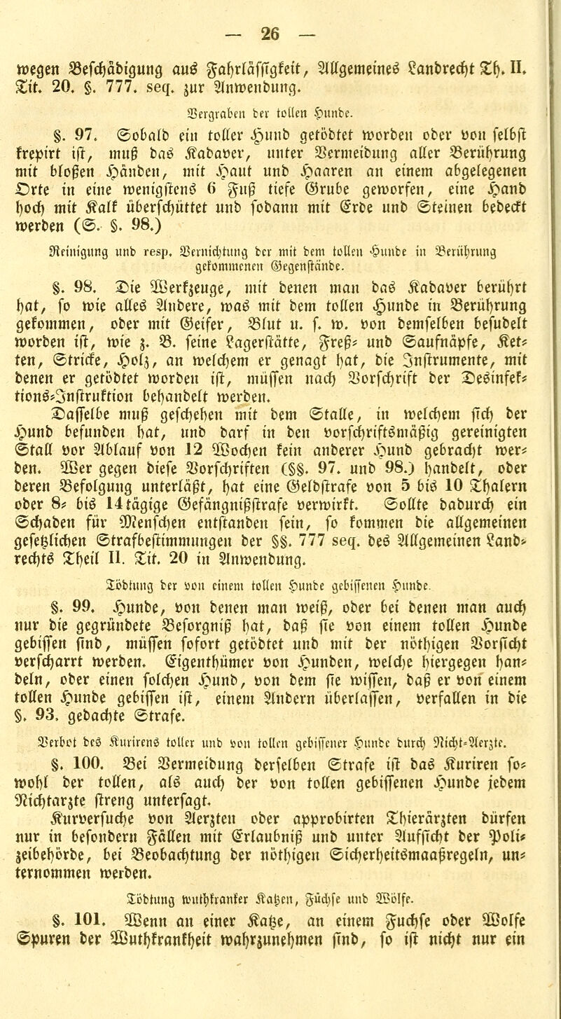 wegen 23efd)äbigung au$ ^afyrtäfiTgfeit, allgemeines £anbred)t £f). II. £it. 20. §. 777. seq. jur Slnweubung. Vergraben bev tollen f>unbe. §. 97. (Bobalb ein toller 4?unb getobtet korben ober üon fe(6ft frepirt ift, muß bnä «ftabatter, unter Sermeibung aller Berührung nrit bfo^en Jpänbeu, mit S?aut uub Jpaaren an einem abgelegenen Orte in eine wenigstens 6 $uß tiefe ©rube geworfen, eine £anb ()orf) mit ftalt uberfdjüttet unb fobann mit Qhrbe unb ©tetneu bebecft werben (©. §. 98.) Steinigung nnb resp, 33enttd)tung ber mit bcm tollen >§uube in 58eriu)riutg gekommenen ©egenjtänbe. §. 98. £>te 3Berf$euge, mit benen man baö Äabaöer berührt fyat, fo tvk alleö Rubere, tvaö mit bm tollen ^unbe in Berührung gekommen, ober mit ©eifer, 55lut u. f. w. öon bemfelbeu bejubelt worben ift, \x>k j. 33. feine ?agerHätte, gteß* unb ©aufnäpfe, Äet* ten, ©triefe, Jpol^, an welchem er genagt f)at, bk Snflrumente, mit benen er getöbtet werben ift, müjfeu uact) 33orfct)rift ber SeSinfef* tion3*3n|?ruftton be()anbelt werben. S)ajTelbe muß gegeben mit bem ©talle, in welchem jTcf) ber £unb befunben hat, unb barf in ben fcorfcfyriftSmäßig gereinigten ©tatl ttor Slblauf tton 12 ÜBodjen hin anberer jpunb gebrad)t wer? ben. $Ber gegen biefe $orfd)riften (§§. 97. unb 98.) l)anbelt, ober bereu Befolgung unterläßt, l)at eine ©elbflrafe »on 5 bi$ 10 £f)alern ober 8? bi$ 14tägige ©efängnißftrafe öerwirft. ©ollte baburet) ein ©djaben für Ü^enfrfjen entftanben fein, fo fommen bk allgemeinen gefeßlichen ©trafbefrimmungen ber §§. 777 seq. be£ Slllgemeinen ?anb* redjtS £h,eil II. Zit. 20 in Slnweubung. ÜÖbtung ber öou einem tollen §mnbe gebiffeuen fntnbe. §. 99, jpunbe, fcou benen man mi$, ober bü benen man auefy nur bk gegrünbete Seforgniß bat, ba$ jle üen einem tollen Jpunbe gebijfen flnb, müjfen fofort getöbtet unb mit ber nötigen 33orjTd)t »erfdjarrt werben. Gngeutfyümer üon £unben, weldje hiergegen fyan* beln, ober einen folrfjen £unb, öon bem fie wijTeu, ba§ er üon einem tollen Jgutnbe gebiflfen ift, einem Slnbern überlajjen, »erfallen in bk §, 93, gebaute ©träfe. Verbot bc3 Äurirenö totler unb sjon tollen gebiffener £ntnbe bürde) 9ftcb>9lerjtc. §. 100. S3ei SSermeibung berfelben ©träfe ift ba$ Äuriren fo* wobt ber tollen, als aud? ber üon tollen gebiffenen Jpunbe jtbem 3^id)tarjte flreng unterfagt. Äuryerfudje üon 2Jerjteu ober approbirten £bierärjten biirfen nur in befonbern fällen mit (Erlaubniß unb unter 3luf(Td)t ber ^)oli* jetbefyörbe, bä Beobachtung ber nötigen ©icfyerfyeitsmaafjregeln, un* ternommen werben. Söbtung hntfyfranfer Siafym, pdjfe unb SBpIfe. §. 101. 2öenn an einer $a£e, an einem $ud)fe ober 28oIfe ©puren ber 2ßutf)frauftyit wa^rjuneljmen jTnb, fo t(t nid)t nur ein