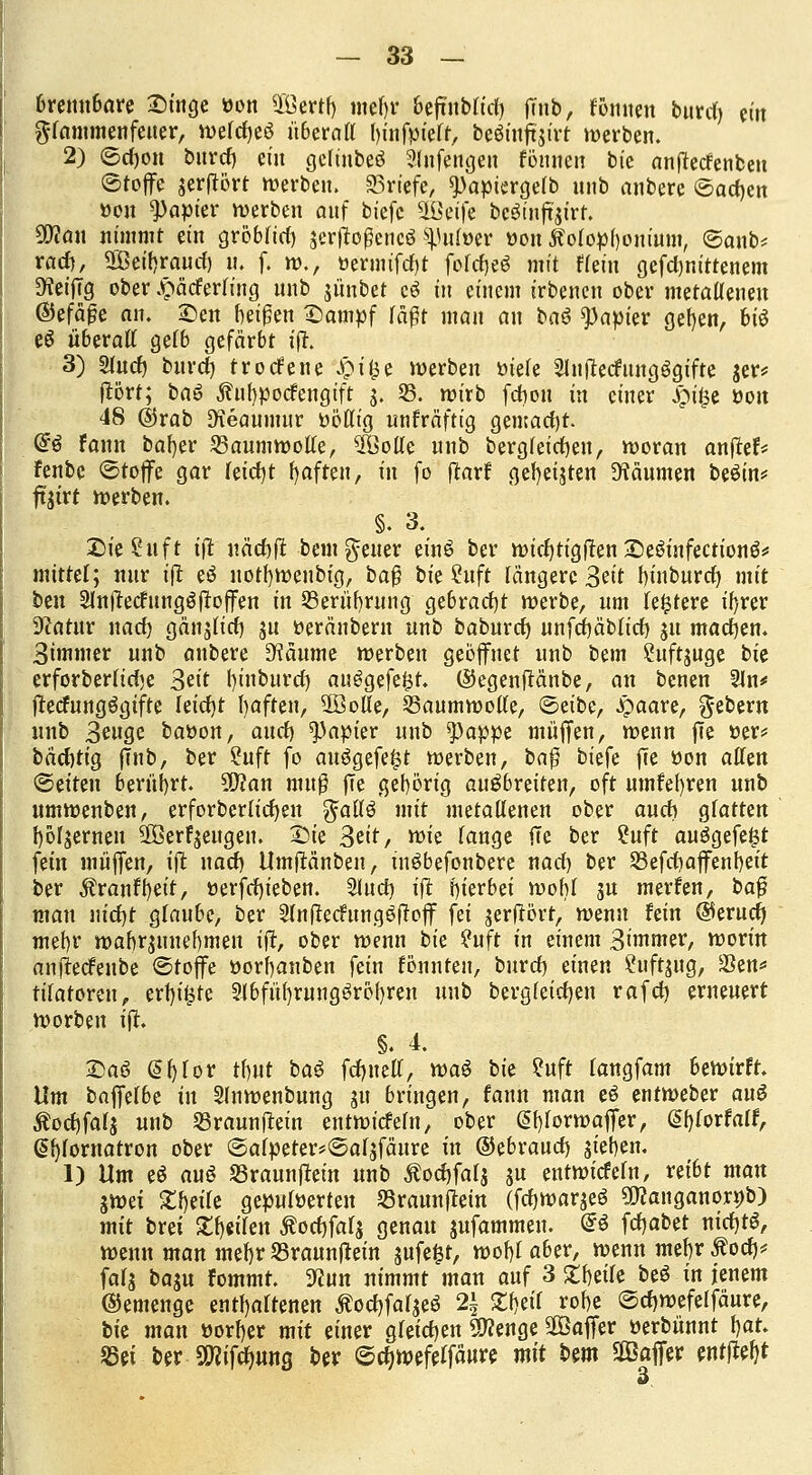 brennbare Singe »on OÖertf) mef)r befrublid) ffnb, rennen burcf) ein gfammenfeuer, »efcfjeö überaff t)üifpfeft, beöinftjirt »erben. 2) ©cfjon burcf) ein gcfmbeö Slnfengeu fönnen bt'e anflecfenbeu ©toffe jerftört »erben. Briefe, ^apiergelb uub anbere ©ackert »on Rapier »erben auf btefc SÜBetfe beöinftjirr. ÜWan nimmt ein gröbrief) jer|to0encö ^ufoer öon ftolopfjonium, ©anb* raef), 5Öeif)raucf) u. f. »., »ermifcfjt foid)t$ mit Hein gefd)nittenem 9?eiffg ober £ädtrfiug unb jünbet cö in einem irbenen ober metallenen ©efäge an. £>en beiden Sampf rä^r man an ba6 Rapier gel)en, biö e6 überall gefb gefärbt iff. 3) 2fucf) burdj trorfene $i|e »erben »tele Slnfiecfungögifte jer* ffört; t>a$ ^ufypocfengift j. 35. »irb fd)ou in einer £i£e öou 48 ©rab Dteaumur üölft'g unfräfttg gemadjt @6 fonn baf)er Baumwolle, 3Bolle unb bergleicfyen, »oran anffet* fenbe ©toffe gar leicfjt f)aften, in fo ftarf gelten Räumen beSin* ffjirt »erben. §. 3. £>ie£uft ift uäd)(t bemgener einS ber »id)tfgffen£)e6infectionö* mittel; nur iff eö uotf)»enbig, ba$ bie Suft längere Seit binburd) mit ben Slnffectungöffoffen in SBerüfyrung gebracht »erbe, um ledere il)rer Sftatur nad) gän^lid) ju tteränbern unb baburef) unfcf)äbltcf) ju machen. Simmer unb anbere üftäume »erben geöffnet unb htm £uft$uge bk erforberlidje Seit fyinburcf) au£gefe£t. ©egenffänbe, an benen 2ln# ffecfungögifte feid)t fyaften, üöofle, 23aum»olfe, &tibz, £aare, Gebern unb Senge batton, auef) Rapier unb ^)appe muffen, »enn ffe tter* bäd)tig |Tnb, ber ?uft fo auögefefst »erben, ba$ btefe ffe tton äffen ©eiten berührt. 50?an muß ffe gehörig ausbreiten, oft umfefyren unb um»enben, erforberlicfjen gallo mit metallenen ober auch glatten {»fernen 3Öerfjeugeu. £>ie Seit, »ie fange ffe ber ?uft au£gefe£t fein muffen, ift naef) Umffänben, tuöbefonbere nad) ber 23efd)affenf)eit ber Äranfljeit, tterfdjieben. Slud) iff hierbei »ohl gu merfen, baf? man uicfjt gfaube, ber 2ftt(rechtngeftoff fei $erffört, »enn fein ©erudj mef)r »abr$unef)men iff, ober »enn bk ?uft in einem Simmer, »orin anffeefenbe ©toffe üorbanben fein fönnteu, buref) einen Suftjug, $en* tilatomi, erf)i£te 9fbfiü)rung3rof)ren unb berglcicfyen rafcf) erneuert »orben iff. §. 4. 33a3 @f)for tf)ut ba$ fcfjueff, waö bie ?uft fangfam be»irfr. Um baffelbe in 2ln»enbung 311 bringen, fann man eö ent»eber aus Äocf)falj unb Sßraunffein ent»icfeln, ober ($f)lor»affer, (Sfjlorfalf, @i)fornatron ober ©alpeter^afjfäure in ©ebraud) sieben. 1) Um e$ aus Sßraunffein unb Äoc&fal$ ju ent»icfefn, reibt man 5»ei Steile gepufferten SSraunffem (fc^wargeö SOcanganorob) mit brei Steilen $ocf)faf$ genau jufammen. @$ fdjabet nid)tS, »enn man mef)r S5raunffein sufc^t, »of)faber, »enn mef)r Äocf)# fafj baju fommt. Wim nimmt man auf 3 £f)eife beö in jenem ©emenge enthaltenen Äocf)faljeö 2\ Jlfjetl rof)e ©cl)»efeffäure, bie man »orfjer mit einer gleichen 9tfenge ^Baffer üerbünnt f)at. Set ber SWifcfmng ber ©cf)»efeffänre mit Hm 2öaffer entließt 3