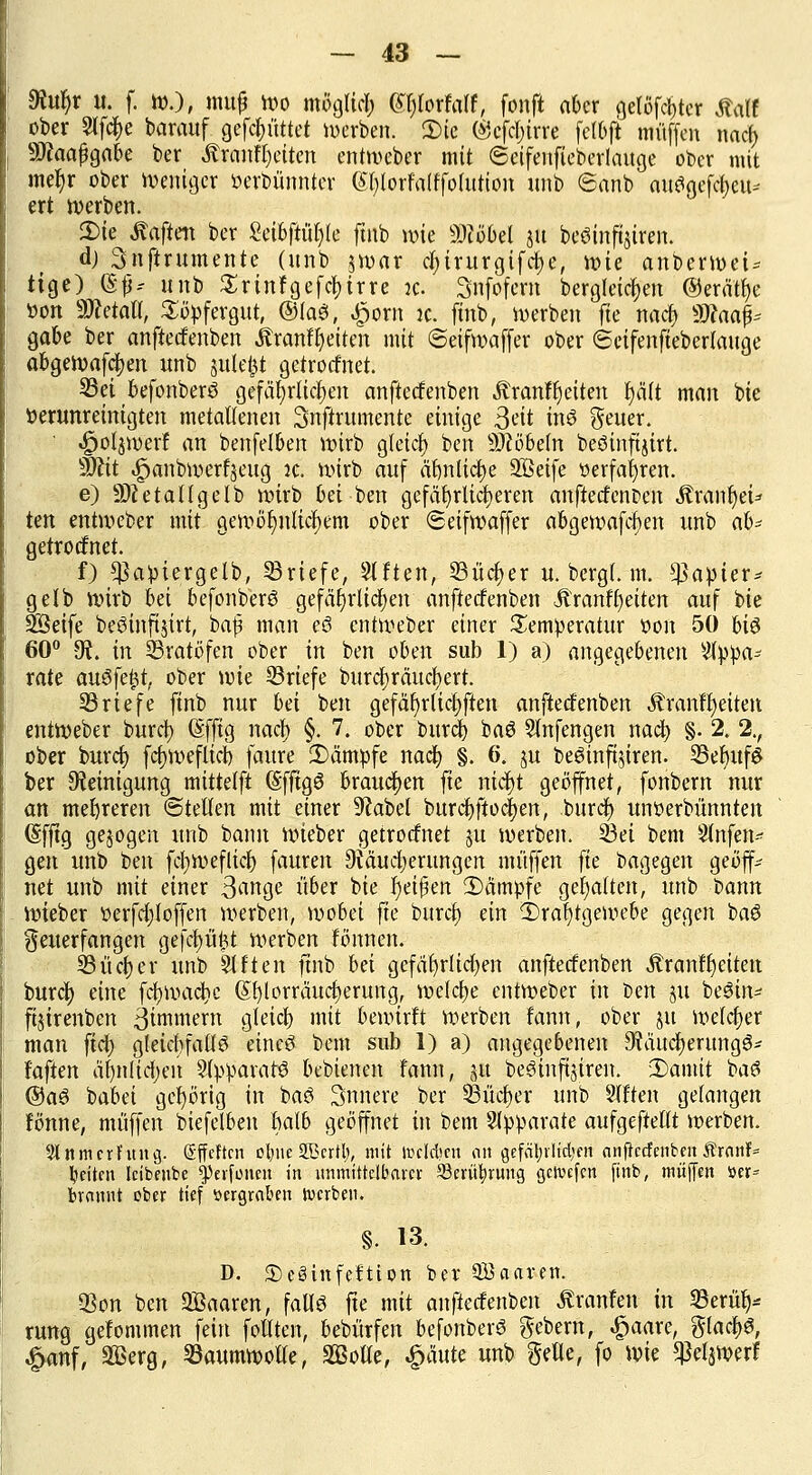 $uf)r u. f. W.), mtt£ Wo moglicl; ei)lorfalf, fonft aber gelöster Äalf ober 9lf$e barauf gefcfn'ittet werben. 2)ie ©efcljirre felbft muffen nacb SJkafgabe ber ÄranFljeiten entweber mit ©cifenfieberlauge ober mit me^r ober weniger öerbünnter (SfylorFalffolurion unb ©anb attftgeföeu« ert werben. 2)ie haften ber Mbfttyk ftnb wie SDiöbel ju beöinfatren. dj Snftrumente (unb jroar cl;irurgifct)e, wie anberweU tige) @f* unb Srinfgefcbirre ic. Snfofem bergleictjen @erätf)e öon ÜÖfetatl, Söpfergut, ©las!, #orn ic. ftnb, werben fte nacb SD?oa^ gäbe ber anfteefenben Äranfl)eiten mit ©eifwaffer ober ©eifenfteberlauge abgewafcfyen unb julefct getroefnet. ©ei befonberö gefährlichen anfteefenben Äranfljeiten f)äft man bie verunreinigten metallenen 3nftrumente einige 3eit inö fetter. •gjoljwer! an benfelben wirb gleich ben Pöbeln beöinftjirt. Wlit «£>anbwerfjeug jc. wirb auf ärmliche Sßeife «erfahren. e) Sttetallgelb wirb bei ben gefährlicheren anftecfenDen Äranfyei* tm entweber mit gewöhnlichem ober ©eifwaffer abgewafcf)en unb ah* getroefnet. f) ^apiergelb, ©riefe, Alten, ©ücfyer u. bergl. m. Rapier* gelb wirb bei befonberö gefährlichen anfteefenben Äranffyetten auf bie SSeife beöinftjirt, baf man c8 entweber einer Temperatur oon 50 U$ 60° 9t. in ©ratöfen ober in ben oben sub 1) a) angegebenen Appa- rate auöfe^t, ober wie ©riefe burcbräucfjert. ©riefe finb nur bei ben gefährlichen anfteefenben Manffyeitett entWeber buref; (Sfjtg nach §. 7. ober buref; ba6 Anfengen nacb §. 2. 2., ober burdf) fct)Weflici) faure kämpfe nacb §. 6. ju beöinftjiren. ©ebuf£ ber Reinigung mittetft (Sfftgö brauchen fte nidr)t geöffnet, fonbern nur an mehreren ©teilen mit einer 9cabel burcbftocj)en, buref^ unoerbünnten (Sfftg gebogen unb bann wieber getroefnet ju werben, ©ei bem Anfen- gen unb ben fcfjweflicb fauren Siäudjerungen muffen fte bagegen geöff-- net unb mit einer B^nge über bie l)eißen kämpfe gehalten, unb i>ann wieber oerfdjloffen werben, wobei fte buref) an 3)raf)tgewebe gegen baö $euerfangen gefcfyüfct werben fönnen. ©ücber unb Elften ftnb bei gefährlichen anfteefenben Äranffjeiten buref; eine fcfywacljc (Sfylorräucljerung, welche entweber in ben ju be3in* fijirenben 3iwwem gleich mit bewirft werben fann, ober ju welcher man fiel) gleichfalls eineö bem sub 1) a) angegebenen 9?äucl)erung6- faften ähnlidjen Apparats bebienen fann, ja beäinfijiren. 3)amit baö ®a3 babei gehörig in ba£ innere ber ©ücber unb Aften gelangen fönne, muffen biefelbeu halb geöffnet in bem Apparate aufgeftellt werben. 9Jnmcrfitug. Sffeftcn ol)iie 2Bcrtl), mit »nldicn on Qefät;iHd?en anjrccfenben JtranF* Reiten leibenbe ^erfonen in unmittelbare»: Serübjuug gcroefen finb, muffen öer= brannt ober tief »ergraben werben. §. 13. D. JDcSinfefttort ber Söaaren. ©on ben SBaaren, falls fte mit anfteefenben Traufen in ©erü> rung gefommen fein follten, bebürfen befonberS gebem, £aare, glacbs, &anf, Sßerg, ©aumwolle, Solle, £äute unb Seile, fo wie ^eljwerf