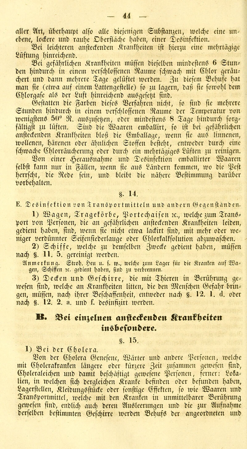 aller 9(rt, überhaupt alfo alle Diejenigen «Subftanjen, welche eine un^ ebene, tocfere unb raul)e £)berfläcl)e fjaben, einer 2>esinfeftion. Sei leichteren anftecfenben «ftranfljeiten ift f)ierju eine mehrtägige Süftung fyinreicfyenb. Sei gefährlichen Äranfr)eitcn muffen biefetben minbeffenS 6 @tun-- ben t)inburcf) in einem ferfcljloffencn 9taume fct)n>acJ) mit St)lor gerätu cr)ert «nb bann mehrere £age gelüftet werben. 3U biefem S3et)nfe fyat man fie (etwa auf einem Sattengeftelle) fo ju lagern, baf fte fotr»of)t bem (Sfylorgafe al3 ber Suft f)inreicl)enb auögefefct finb. ®eftatkn bie färben biefeö 93erfat)ren nicht, fo finb fte mehrere ©tunben r)inburcl) in einem tterfcfjloffenen ^aume ber Temperatur von wenigften6 50° SR. au$jufe^en, ober minbeftewa 8 £age t)inburcl) forg- fältigft 51t lüften. @inb bie Söaaren emballirt, fo ift bei gefährlichen anftecfenben Äranfljeiten blo$ bie Emballage, wenn fte aub linnenen, Wollenen, härenen ober äl)nticl)en ©toffen beftefyt, entweber burcf) eine fcj)wad)e (Sf)lorräucf)erung ober burcf) ein mehrtägigem Qüikn ju reinigen. 33on einer «§erauemaf)me unb 2)e3infeftion emballirter SBaaren felbft fann nur in fällen, wenn fte au$ Sänbem fommen, wo bie *ßeji r)errfcl)t, bie 9?ebe fein, unb bleibt bie nähere Seftimmung barüber iwrbefyalten. §• 14. E. S^eöinfeftion öon Transportmitteln unb anbern ©egenftanben. 1) 2Bagen, Srageförbe, ^ortecfyaifen k., welche $um £ran$* port r>on $erfonen, bie an gefährlichen anftecfenben Äranfl)etten leiben, gebient fyaben, ftnb, wenn fte nic^t etwa lacfirt ftnb, mit mer)r ober n>e* niger »erbünnter ©eifenjteberlauge ober (£r)lorfalffofution abjuwafeben. 2) «Schiffe, welche ju bemfelben ßmdt gebient t)aben, muffen nacr) §. 11. 5. gereinigt werben. SlnmerFutta,. Stror;, £eit u. f. ro., welche jttm 2aa,er für bie brauten auf 2Ba« gen, ©cfyiffen jc. gebient fyaben, ftnb ju sevbrennen. 3) 2)ecfen unb ®.efcf)irre, bie mit gieren in Serübrung ge- Wefen ftnb, welche an Äranffjeiten litten, bie ben Sftenfcfyen @efal)r brin- gen, muffen, nacr) ifyrer Sefcfyaffenljeit, entweber naef) §. 12. 1. d. ober nacr) §. 12. 2. a. unb f. beöinftjirt werben. B. §Sei einzelnen anftecfenben $ranketten inöbefotrtere. §. 15. 1) Sei ber (Er)otera. 93on ber (Spolera ©enefene, Söärter unb anbere -^erfonen, welche mit Gtfyolerafranfen längere ober fürjere 3eit jufammen gewefen ftnb, ($r)olera(etcJ)en unb bamit befcfyäftigt gewefene $erfonen, ferner: bla- tten, in welchen fidt> bergleicfyen Äranfe befinben ober befunben r)abcn, Sagerftellen, Äleibungöftücfe ober fonftige ©ffeften, fo wie SBaaren unb Transportmittel, welche mit ben Äranfen in unmittelbarer Serüfyrung gewefen ftnb, enblicf) au^) bereu Sluöleerungen unb bie jur 2lufnar)me berfetben beftimmten ©efctnrre werben SelJufS ber angeorbneten unb